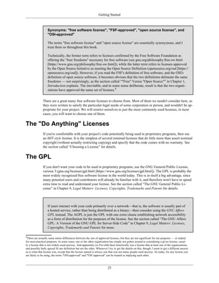 Getting Started
Synonyms: "free software license", "FSF-approved", "open source license", and
"OSI-approved"
The terms "free software license" and "open source license" are essentially synonymous, and I
treat them so throughout this book.
Technically, the former term refers to licenses confirmed by the Free Software Foundation as
offering the "four freedoms" necessary for free software (see gnu.org/philosophy/free-sw.html
[https://www.gnu.org/philosophy/free-sw.html]), while the latter term refers to licenses approved
by the Open Source Initiative as meeting the Open Source Definition (opensource.org/osd [https://
opensource.org/osd]). However, if you read the FSF's definition of free software, and the OSI's
definition of open source software, it becomes obvious that the two definitions delineate the same
freedoms — not surprisingly, as the section called “"Free" Versus "Open Source"” in Chapter 1,
Introduction explains. The inevitable, and in some sense deliberate, result is that the two organi-
zations have approved the same set of licenses.8
There are a great many free software licenses to choose from. Most of them we needn't consider here, as
they were written to satisfy the particular legal needs of some corporation or person, and wouldn't be ap-
propriate for your project. We will restrict ourselves to just the most commonly used licenses; in most
cases, you will want to choose one of them.
The "Do Anything" Licenses
If you're comfortable with your project's code potentially being used in proprietary programs, then use
an MIT-style license. It is the simplest of several minimal licenses that do little more than assert nominal
copyright (without actually restricting copying) and specify that the code comes with no warranty. See
the section called “Choosing a License” for details.
The GPL
If you don't want your code to be used in proprietary programs, use the GNU General Public License,
version 3 (gnu.org/licenses/gpl.html [https://www.gnu.org/licenses/gpl.html]). The GPL is probably the
most widely recognized free software license in the world today. This is in itself a big advantage, since
many potential users and contributors will already be familiar with it, and therefore won't have to spend
extra time to read and understand your license. See the section called “The GNU General Public Li-
cense” in Chapter 9, Legal Matters: Licenses, Copyrights, Trademarks and Patents for details.
If users interact with your code primarily over a network—that is, the software is usually part of
a hosted service, rather than being distributed as a binary—then consider using the GNU Affero
GPL instead. The AGPL is just the GPL with one extra clause establishing network accessibility
as a form of distribution for the purposes of the license. See the section called “The GNU Affero
GPL: A Version of the GNU GPL for Server-Side Code” in Chapter 9, Legal Matters: Licenses,
Copyrights, Trademarks and Patents for more.
8
There are actually some minor differences between the sets of approved licenses, but they are not significant for our purposes — or indeed
for most practical purposes. In some cases, one or the other organization has simply not gotten around to considering a given license, usual-
ly a license that is not widely-used anyway. And apparently (so I'm told) there historically was a license that at least one of the organizations,
and possibly both, agreed fit one definition but not the other. Whenever I try to get the details on this, though, I seem to get a different answer
as to what that license was, except that the license named is always one that was not many people used anyway. So today, for any license you
are likely to be using, the terms "OSI-approved" and "FSF-approved" can be treated as implying each other.
25
 