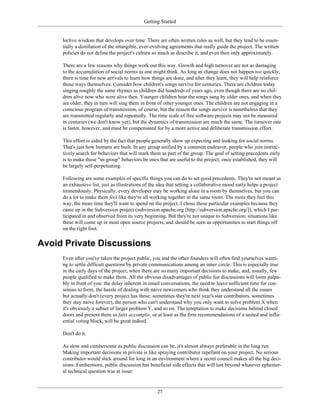 Getting Started
lective wisdom that develops over time. There are often written rules as well, but they tend to be essen-
tially a distillation of the intangible, ever-evolving agreements that really guide the project. The written
policies do not define the project's culture so much as describe it, and even then only approximately.
There are a few reasons why things work out this way. Growth and high turnover are not as damaging
to the accumulation of social norms as one might think. As long as change does not happen too quickly,
there is time for new arrivals to learn how things are done, and after they learn, they will help reinforce
those ways themselves. Consider how children's songs survive for centuries. There are children today
singing roughly the same rhymes as children did hundreds of years ago, even though there are no chil-
dren alive now who were alive then. Younger children hear the songs sung by older ones, and when they
are older, they in turn will sing them in front of other younger ones. The children are not engaging in a
conscious program of transmission, of course, but the reason the songs survive is nonetheless that they
are transmitted regularly and repeatedly. The time scale of free software projects may not be measured
in centuries (we don't know yet), but the dynamics of transmission are much the same. The turnover rate
is faster, however, and must be compensated for by a more active and deliberate transmission effort.
This effort is aided by the fact that people generally show up expecting and looking for social norms.
That's just how humans are built. In any group unified by a common endeavor, people who join instinc-
tively search for behaviors that will mark them as part of the group. The goal of setting precedents early
is to make those "in-group" behaviors be ones that are useful to the project; once established, they will
be largely self-perpetuating.
Following are some examples of specific things you can do to set good precedents. They're not meant as
an exhaustive list, just as illustrations of the idea that setting a collaborative mood early helps a project
tremendously. Physically, every developer may be working alone in a room by themselves, but you can
do a lot to make them feel like they're all working together in the same room. The more they feel this
way, the more time they'll want to spend on the project. I chose these particular examples because they
came up in the Subversion project (subversion.apache.org [http://subversion.apache.org/]), which I par-
ticipated in and observed from its very beginning. But they're not unique to Subversion; situations like
these will come up in most open source projects, and should be seen as opportunities to start things off
on the right foot.
Avoid Private Discussions
Even after you've taken the project public, you and the other founders will often find yourselves wanti-
ng to settle difficult questions by private communications among an inner circle. This is especially true
in the early days of the project, when there are so many important decisions to make, and, usually, few
people qualified to make them. All the obvious disadvantages of public list discussions will loom palpa-
bly in front of you: the delay inherent in email conversations, the need to leave sufficient time for con-
sensus to form, the hassle of dealing with naive newcomers who think they understand all the issues
but actually don't (every project has these; sometimes they're next year's star contributors, sometimes
they stay naive forever), the person who can't understand why you only want to solve problem X when
it's obviously a subset of larger problem Y, and so on. The temptation to make decisions behind closed
doors and present them as faits accomplis, or at least as the firm recommendations of a united and influ-
ential voting block, will be great indeed.
Don't do it.
As slow and cumbersome as public discussion can be, it's almost always preferable in the long run.
Making important decisions in private is like spraying contributor repellant on your project. No serious
contributor would stick around for long in an environment where a secret council makes all the big deci-
sions. Furthermore, public discussion has beneficial side effects that will last beyond whatever ephemer-
al technical question was at issue:
27
 