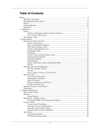 Table of Contents
Preface ............................................................................................................................. vi
Why Write This Book? ............................................................................................... vi
Who Should Read This Book? ..................................................................................... vi
Sources .................................................................................................................... vii
Acknowledgments .................................................................................................... viii
Disclaimer ................................................................................................................. ix
1. Introduction .................................................................................................................... 1
History ...................................................................................................................... 3
The Rise of Proprietary Software and Free Software ................................................. 4
"Free" Versus "Open Source" ................................................................................ 7
The Situation Today .................................................................................................... 9
2. Getting Started .............................................................................................................. 11
Starting From What You Have .................................................................................... 12
Choose a Good Name ........................................................................................ 13
Have a Clear Mission Statement .......................................................................... 15
State That the Project is Free .............................................................................. 15
Features and Requirements List ........................................................................... 16
Development Status ........................................................................................... 16
Downloads ....................................................................................................... 18
Version Control and Bug Tracker Access .............................................................. 18
Communications Channels .................................................................................. 19
Developer Guidelines ......................................................................................... 20
Documentation .................................................................................................. 20
Demos, Screenshots, Videos, and Example Output .................................................. 23
Hosting ............................................................................................................ 24
Choosing a License and Applying It ............................................................................. 24
The "Do Anything" Licenses ............................................................................... 25
The GPL .......................................................................................................... 25
How to Apply a License to Your Software ............................................................ 26
Setting the Tone ........................................................................................................ 26
Avoid Private Discussions ................................................................................... 27
Nip Rudeness in the Bud .................................................................................... 28
Codes of Conduct .............................................................................................. 29
Practice Conspicuous Code Review ...................................................................... 30
Be Open From Day One ..................................................................................... 32
Opening a Formerly Closed Project .............................................................................. 33
Announcing .............................................................................................................. 35
3. Technical Infrastructure .................................................................................................. 37
What a Project Needs ................................................................................................. 38
Web Site .................................................................................................................. 39
Canned Hosting ................................................................................................. 40
Mailing Lists / Message Forums ................................................................................... 42
Choosing the Right Forum Management Software ................................................... 43
Version Control ......................................................................................................... 52
Version Control Vocabulary ................................................................................ 52
Choosing a Version Control System ..................................................................... 56
Using the Version Control System ........................................................................ 56
Receiving and reviewing contributions .................................................................. 60
Bug Tracker ............................................................................................................. 61
Interaction with Email ........................................................................................ 64
Pre-Filtering the Bug Tracker .............................................................................. 64
ii
 