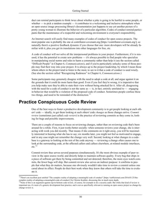 Getting Started
duct can remind participants to think twice about whether a joke is going to be hurtful to some people, or
whether — to pick a random example — it contributes to a welcoming and inclusive atmosphere when
an open source image processing library's documentation just happens to use yet another picture of a
pretty young woman to illustrate the behavior of a particular algorithm. Codes of conduct remind partici-
pants that the maintenance of a respectful and welcoming environment is everyone's responsibility.
An Internet search will easily find many examples of codes of conduct for open source projects. The
most popular one is probably the one at contributor-covenant.org [https://contributor-covenant.org/], so
naturally there's a positive feedback dynamic if you choose that one: more developers will be already fa-
miliar with it, plus you get its translations into other languages for free, etc.
A code of conduct will not solve all the interpersonal problems in your project. Furthermore, if it is mis-
used, it has the potential to create new problems — it's always possible to find people who specialize
in manipulating social norms and rules to harm a community rather than help it (see the section called
“Difficult People” in Chapter 6, Communications), and if you're particularly unlucky some of those peo-
ple may find their way into your project. It is always up to the project leadership, by which I mean those
whom others in the project tend to listen to the most, to see to it that a code of conduct is used wisely.
(See also the section called “Recognizing Rudeness” in Chapter 6, Communications.)
Some participants may genuinely disagree with the need to adopt a code at all, and argue against it on
the grounds that it could do more harm than good. Even if you feel they're wrong, it is imperative that
you help make sure they're able to state their view without being attacked for it. After all, disagreeing
with the need for a code of conduct is not the same as — is, in fact, entirely unrelated to — engaging
in behavior that would be a violation of the proposed code of conduct. Sometimes people confuse these
two things, and need to be reminded of the distinction.11
Practice Conspicuous Code Review
One of the best ways to foster a productive development community is to get people looking at each oth-
ers' code — ideally, to get them looking at each others' code changes as those changes arrive. Commit
review (sometimes just called code review) is the practice of reviewing commits as they come in, look-
ing for bugs and possible improvements.
There are a couple of reasons to focus on reviewing changes, rather than on reviewing code that's been
around for a while. First, it just works better socially: when someone reviews your change, she is inter-
acting with work you did recently. That means if she comments on it right away, you will be maximal-
ly interested in hearing what she has to say; six months later, you might not feel as motivated to engage,
and in any case might not remember the change very well. Second, looking at what changes in a code-
base is a gateway to looking at the rest of the code anyway — reviewing a change often causes one to
look at the surrounding code, at the affected callers and callees elsewhere, at related module interfaces,
etc.12
Commit review thus serves several purposes simultaneously. It's the most obvious example of peer re-
view in the open source world, and directly helps to maintain software quality. Every bug that ships in
a piece of software got there by being committed and not detected; therefore, the more eyes watch com-
mits, the fewer bugs will ship. But commit review also serves an indirect purpose: it confirms to peo-
ple that what they do matters, because one obviously wouldn't take time to review a commit unless one
cared about its effect. People do their best work when they know that others will take the time to evalu-
ate it.
11
There's an excellent post entitled "The complex reality of adopting a meaningful code of conduct" [https://subfictional.com/2016/01/25/the-
complex-reality-of-adopting-a-meaningful-code-of-conduct/] by Christie Koehler, discussing this in much more depth.
12
None of this is an argument against top-to-bottom code review, of course, for example to do a security audit. But while that kind of review is
important too, it's more of a generic development best practice, and is not as specifically relevant to running an open source project as change-by-
change review is.
30
 