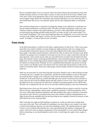 Getting Started
Reviews should be public. Even on occasions when I have been sitting in the same physical room with
another developer, and one of us has made a commit, we take care not to do the review verbally in the
room, but to send it to the appropriate online review forum instead. Everyone benefits from seeing the
review happen. People follow the commentary and sometimes find flaws in it; even when they don't, it
still reminds them that review is an expected, regular activity, like washing the dishes or mowing the
lawn.
Some technical infrastructure is required to do change-by-change review effectively. In particular, set-
ting up commit notifications is extremely useful. The effect of commit notifications is that every time
someone commits a change to the central repository, an email or other subscribable notification goes
out showing the log message and diffs (unless the diff is too large; see diff, in the section called “Ver-
sion Control Vocabulary”). The review itself might take place on a mailing list, or in a review tool such
as Gerrit or the GitHub "pull request" interface. See the section called “Commit notifications / commit
emails” in Chapter 3, Technical Infrastructure for details.
Case study
In the Subversion project, we did not at first make a regular practice of code review. There was no guar-
antee that every commit would be reviewed, though one might sometimes look over a change if one
were particularly interested in that area of the code. Bugs slipped in that really could and should have
been caught. A developer named Greg Stein, who knew the value of code review from past work, decid-
ed that he was going to set an example by reviewing every line of every single commit that went into the
code repository. Each commit anyone made was soon followed by an email to the developer's list from
Greg, dissecting the commit, analyzing possible problems, and occasionally praising a clever bit of code.
Right away, he was catching bugs and non-optimal coding practices that would otherwise have slipped
by without ever being noticed. Pointedly, he never complained about being the only person reviewing
every commit, even though it took a fair amount of his time, but he did sing the praises of code review
whenever he had the chance. Pretty soon, other people, myself included, started reviewing commits reg-
ularly too.
What was our motivation? It wasn't that Greg had consciously shamed us into it. But he had proven that
reviewing code was a valuable way to spend time, and that one could contribute as much to the project
by reviewing others' changes as by writing new code. Once he demonstrated that, it became expect-
ed behavior, to the point where any commit that didn't get some reaction would cause the committer to
worry, and even ask on the list whether anyone had had a chance to review it yet. Later, Greg got a job
that didn't leave him as much time for Subversion, and had to stop doing regular reviews. But by then,
the habit was so ingrained for the rest of us as to seem that it had been going on since time immemorial.
Start doing reviews from very first commit. The sorts of problems that are easiest to catch by reviewing
diffs are security vulnerabilities, memory leaks, insufficient comments or API documentation, off-by-
one errors, caller/callee discipline mismatches, and other problems that require a minimum of surround-
ing context to spot. However, even larger-scale issues such as failure to abstract repeated patterns to a
single location become spottable after one has been doing reviews regularly, because the memory of past
diffs informs the review of present diffs.
Don't worry that you might not find anything to comment on, or that you don't know enough about
every area of the code. There will usually be something to say about almost every commit; even where
you don't find anything to question, you may find something to praise. The important thing is to make
it clear to every committer that what they do is seen and understood, that attention is being paid. Of
course, code review does not absolve programmers of the responsibility to review and test their changes
before committing; no one should depend on code review to catch things she ought to have caught on
her own.
31
 
