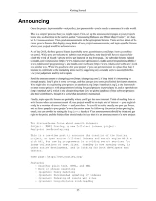 Getting Started
Announcing
Once the project is presentable—not perfect, just presentable—you're ready to announce it to the world.
This is a simpler process than you might expect. First, set up the announcement pages at your project's
home site, as described in the section called “Announcing Releases and Other Major Events”) in Chap-
ter 6, Communications. Then, post announcements in the appropriate forums. There are two kinds of fo-
rums: generic forums that display many kinds of new project announcements, and topic-specific forums
where your project would be welcome news.
As of late 2015, the best general forum is probably news.ycombinator.com [https://news.ycombina-
tor.com/]. While you are welcome to submit your project there, note that it will have to successfully
climb the word-of-mouth / upvote tree to get featured on the front page. The subreddit forums related
to reddit.com/r/opensource [https://www.reddit.com/r/opensource/], reddit.com/r/programming [https://
www.reddit.com/r/programming/], and reddit.com/r/software [https://www.reddit.com/r/software/] work
in a similar way. While it's good news for your project if you can get mentioned in a place like that, I
hesitate to contribute to the marketing arms race by suggesting any concrete steps to accomplish this.
Use your judgement and try not to spam.
Send the announcement to changelog.com [https://changelog.com/]; if they think it's interesting to
enough people, they'll give it some coverage, and that can get you some good initial developer attention.
You might also try registering your project at openhatch.org [https://openhatch.org/], a site that match-
es open source projects with programmers looking for good projects to participate in, and at openhub.net
[http://openhub.net/], which is the closest thing there is to an global database of free software projects
and their contributors, though it is somewhat desultorily maintained.
Finally, topic-specific forums are probably where you'll get the most interest. Think of mailing lists or
web forums where an announcement of your project would be on-topic and of interest — you might al-
ready be a member of some of them — and post there. Be careful to make exactly one post per forum,
and to direct people to your project's own discussion areas for follow-up discussion (when posting by
email, you can do this by setting the Reply-to header). Your announcement should be short and get
right to the point, and the Subject line should make it clear that it is an announcement of a new project:
To: discuss@some.forum.about.search.indexers
Subject: [ANN] Scanley, a new full-text indexer project.
Reply-to: dev@scanley.org
This is a one-time post to announce the creation of the Scanley
project, an open source full-text indexer and search engine with a
rich API, for use by programmers in providing search services for
large collections of text files. Scanley is now running code, is
under active development, and is looking for both developers and
testers.
Home page: http://www.scanley.org/
Features:
- Searches plain text, HTML, and XML
- Word or phrase searching
- (planned) Fuzzy matching
- (planned) Incremental updating of indexes
- (planned) Indexing of remote web sites
- (planned) Long-distance mind-reading
35
 