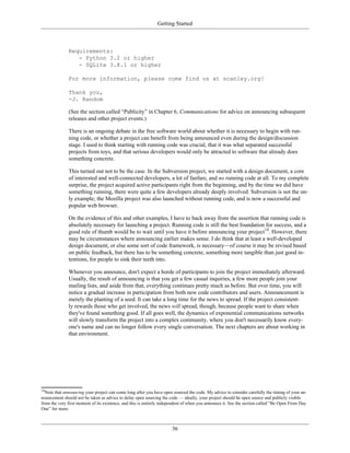 Getting Started
Requirements:
- Python 3.2 or higher
- SQLite 3.8.1 or higher
For more information, please come find us at scanley.org!
Thank you,
-J. Random
(See the section called “Publicity” in Chapter 6, Communications for advice on announcing subsequent
releases and other project events.)
There is an ongoing debate in the free software world about whether it is necessary to begin with run-
ning code, or whether a project can benefit from being announced even during the design/discussion
stage. I used to think starting with running code was crucial, that it was what separated successful
projects from toys, and that serious developers would only be attracted to software that already does
something concrete.
This turned out not to be the case. In the Subversion project, we started with a design document, a core
of interested and well-connected developers, a lot of fanfare, and no running code at all. To my complete
surprise, the project acquired active participants right from the beginning, and by the time we did have
something running, there were quite a few developers already deeply involved. Subversion is not the on-
ly example; the Mozilla project was also launched without running code, and is now a successful and
popular web browser.
On the evidence of this and other examples, I have to back away from the assertion that running code is
absolutely necessary for launching a project. Running code is still the best foundation for success, and a
good rule of thumb would be to wait until you have it before announcing your project14
. However, there
may be circumstances where announcing earlier makes sense. I do think that at least a well-developed
design document, or else some sort of code framework, is necessary—of course it may be revised based
on public feedback, but there has to be something concrete, something more tangible than just good in-
tentions, for people to sink their teeth into.
Whenever you announce, don't expect a horde of participants to join the project immediately afterward.
Usually, the result of announcing is that you get a few casual inquiries, a few more people join your
mailing lists, and aside from that, everything continues pretty much as before. But over time, you will
notice a gradual increase in participation from both new code contributors and users. Announcement is
merely the planting of a seed. It can take a long time for the news to spread. If the project consistent-
ly rewards those who get involved, the news will spread, though, because people want to share when
they've found something good. If all goes well, the dynamics of exponential communications networks
will slowly transform the project into a complex community, where you don't necessarily know every-
one's name and can no longer follow every single conversation. The next chapters are about working in
that environment.
14
Note that announcing your project can come long after you have open sourced the code. My advice to consider carefully the timing of your an-
nouncement should not be taken as advice to delay open sourcing the code — ideally, your project should be open source and publicly visible
from the very first moment of its existence, and this is entirely independent of when you announce it. See the section called “Be Open From Day
One” for more.
36
 