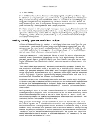 Technical Infrastructure
So I'll make this easy:
If you don't know what to choose, then choose GitHub [https://github.com/]. It's by far the most popu-
lar and appears set to stay that way for some years to come. It has a good set of features and integrations.
Many developers are already familiar with GitHub and have an account there. It has an API [https://de-
velop.github.com/] for interacting programmatically with project resources, and while it does not cur-
rently offer mailing lists, there are plenty of other places you can provision those, such as discourse.org
[https://discourse.org/] and Google Groups [https://groups.google.com/].
If you're not convinced by GitHub (for example because your project uses, say, Mercurial instead of Git
for version control), but you aren't sure where to host, take a look at Wikipedia's thorough comparison of
open source software hosting facilities [https://en.wikipedia.org/wiki/Comparison_of_open_source_soft-
ware_hosting_facilities]; it's the first place to look for up-to-date, comprehensive information on open
source project hosting options.
Hosting on fully open source infrastructure
Although all the canned hosting sites use plenty of free software in their stack, most of them also wrote
some proprietary code to glue it all together. In these cases the hosting environment itself is not fully
open source, and thus cannot be easily reproduced by others. For example, while Git itself is free soft-
ware, GitHub is a hosted service running partly with proprietary software — if you leave GitHub, you
can't take a copy of their infrastructure with you, at least not all of it.
Some projects would prefer a canned hosting site that runs an entirely free software infrastructure and
that could, in theory, be reproduced independently were that ever to become necessary. Fortunately,
there are a few such sites. As of mid-2015, phacility.com [https://phacility.com] offers low-cost project
hosting in Phabricator [http://phabricator.org/], a fully open source web platform for open-source style
collaboration.
There is also GitLab [https://gitlab.com/], which until recently was fully open source. However, they
now seem to offer an open source edition for self-hosting and an "enterprise edition" that they host and
that has a few features the open source edition doesn't have. Unfortunately, GitLab.com doesn't currently
seem to offer a hosting package based on the strictly open source edition, which is too bad, because that
would be the best choice for an open source project that wants to outsource hosting while preserving its
commitment, both philosophical and utilitarian, to software freedom.
Furthermore, any service that offers hosting of the Redmine [http://www.redmine.org/] or Trac [https://
trac.edgewall.org/] code collaboration platforms effectively offers fully freedom-preserving project host-
ing, because those platforms include most of the features needed to run an open source project. Some
companies offer that kind of commercial platform hosting with a zero-cost or very cheap rate for open
source projects.
Should you host your project on fully open source infrastructure? While it would be ideal, from the free
software philosophical perspective, to have access to all the code that runs the site, I cannot say I've seen
any evidence that hosting or not hosting on that kind of site has any effect on a project's success. The
vast majority of developers who work on free software projects are willing to participate through a non-
free hosting platform when that's what the project is using.
In my opinion, the crucial thing is to be able to interact with project data in automatable ways, and to
have a way to export the data. A site that meets these criteria can never truly lock you in, and will even
be somewhat extensible, via its programmatic interface. While there is some value in having all the code
that runs a hosting site available under open source terms, in practice the demands of actually deploying
that code in a production environment are difficult and sometimes prohibitive for most projects anyway.
The largest of these sites need multiple servers, customized networks, and full-time staffs to keep them
running; merely having the code would not be sufficient to duplicate or "fork" them anyway. The main
thing is just to make sure your data isn't trapped.
41
 