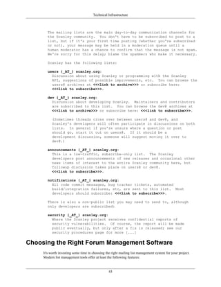 Technical Infrastructure
The mailing lists are the main day-to-day communication channels for
the Scanley community. You don't have to be subscribed to post to a
list, but if it's your first time posting (whether you're subscribed
or not), your message may be held in a moderation queue until a
human moderator has a chance to confirm that the message is not spam.
We're sorry for this delay; blame the spammers who make it necessary.
Scanley has the following lists:
users {_AT_} scanley.org:
Discussion about using Scanley or programming with the Scanley
API, suggestions of possible improvements, etc. You can browse the
users@ archives at <<<link to archive>>> or subscribe here:
<<<link to subscribe>>>.
dev {_AT_} scanley.org:
Discussion about developing Scanley. Maintainers and contributors
are subscribed to this list. You can browse the dev@ archives at
<<<link to archive>>> or subscribe here: <<<link to subscribe>>>.
(Sometimes threads cross over between users@ and dev@, and
Scanley's developers will often participate in discussions on both
lists. In general if you're unsure where a question or post
should go, start it out on users@. If it should be a
development discussion, someone will suggest moving it over to
dev@.)
announcements {_AT_} scanley.org:
This is a low-traffic, subscribe-only list. The Scanley
developers post announcements of new releases and occasional other
news items of interest to the entire Scanley community here, but
followup discussion takes place on users@ or dev@.
<<<link to subscribe>>>.
notifications {_AT_} scanley.org:
All code commit messages, bug tracker tickets, automated
build/integration failures, etc, are sent to this list. Most
developers should subscribe: <<<link to subscribe>>>.
There is also a non-public list you may need to send to, although
only developers are subscribed:
security {_AT_} scanley.org:
Where the Scanley project receives confidential reports of
security vulnerabilities. Of course, the report will be made
public eventually, but only after a fix is released; see our
security procedures page for more [...]
Choosing the Right Forum Management Software
It's worth investing some time in choosing the right mailing list management system for your project.
Modern list management tools offer at least the following features:
43
 