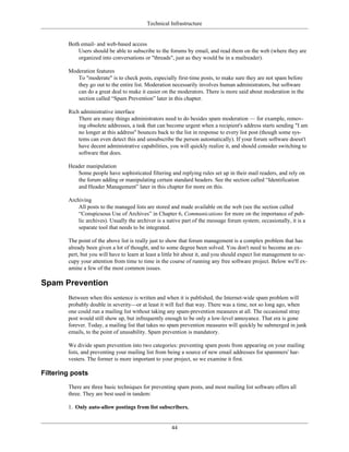 Technical Infrastructure
Both email- and web-based access
Users should be able to subscribe to the forums by email, and read them on the web (where they are
organized into conversations or "threads", just as they would be in a mailreader).
Moderation features
To "moderate" is to check posts, especially first-time posts, to make sure they are not spam before
they go out to the entire list. Moderation necessarily involves human administrators, but software
can do a great deal to make it easier on the moderators. There is more said about moderation in the
section called “Spam Prevention” later in this chapter.
Rich administrative interface
There are many things administrators need to do besides spam moderation — for example, remov-
ing obsolete addresses, a task that can become urgent when a recipient's address starts sending "I am
no longer at this address" bounces back to the list in response to every list post (though some sys-
tems can even detect this and unsubscribe the person automatically). If your forum software doesn't
have decent administrative capabilities, you will quickly realize it, and should consider switching to
software that does.
Header manipulation
Some people have sophisticated filtering and replying rules set up in their mail readers, and rely on
the forum adding or manipulating certain standard headers. See the section called “Identification
and Header Management” later in this chapter for more on this.
Archiving
All posts to the managed lists are stored and made available on the web (see the section called
“Conspicuous Use of Archives” in Chapter 6, Communications for more on the importance of pub-
lic archives). Usually the archiver is a native part of the message forum system; occasionally, it is a
separate tool that needs to be integrated.
The point of the above list is really just to show that forum management is a complex problem that has
already been given a lot of thought, and to some degree been solved. You don't need to become an ex-
pert, but you will have to learn at least a little bit about it, and you should expect list management to oc-
cupy your attention from time to time in the course of running any free software project. Below we'll ex-
amine a few of the most common issues.
Spam Prevention
Between when this sentence is written and when it is published, the Internet-wide spam problem will
probably double in severity—or at least it will feel that way. There was a time, not so long ago, when
one could run a mailing list without taking any spam-prevention measures at all. The occasional stray
post would still show up, but infrequently enough to be only a low-level annoyance. That era is gone
forever. Today, a mailing list that takes no spam prevention measures will quickly be submerged in junk
emails, to the point of unusability. Spam prevention is mandatory.
We divide spam prevention into two categories: preventing spam posts from appearing on your mailing
lists, and preventing your mailing list from being a source of new email addresses for spammers' har-
vesters. The former is more important to your project, so we examine it first.
Filtering posts
There are three basic techniques for preventing spam posts, and most mailing list software offers all
three. They are best used in tandem:
1. Only auto-allow postings from list subscribers.
44
 