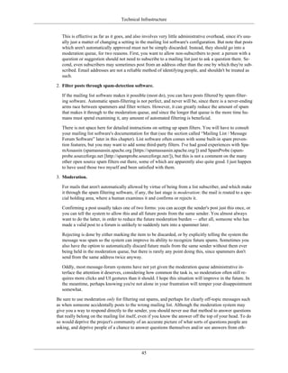 Technical Infrastructure
This is effective as far as it goes, and also involves very little administrative overhead, since it's usu-
ally just a matter of changing a setting in the mailing list software's configuration. But note that posts
which aren't automatically approved must not be simply discarded. Instead, they should go into a
moderation queue, for two reasons. First, you want to allow non-subscribers to post: a person with a
question or suggestion should not need to subscribe to a mailing list just to ask a question there. Se-
cond, even subscribers may sometimes post from an address other than the one by which they're sub-
scribed. Email addresses are not a reliable method of identifying people, and shouldn't be treated as
such.
2. Filter posts through spam-detection software.
If the mailing list software makes it possible (most do), you can have posts filtered by spam-filter-
ing software. Automatic spam-filtering is not perfect, and never will be, since there is a never-ending
arms race between spammers and filter writers. However, it can greatly reduce the amount of spam
that makes it through to the moderation queue, and since the longer that queue is the more time hu-
mans must spend examining it, any amount of automated filtering is beneficial.
There is not space here for detailed instructions on setting up spam filters. You will have to consult
your mailing list software's documentation for that (see the section called “Mailing List / Message
Forum Software” later in this chapter). List software often comes with some built-in spam preven-
tion features, but you may want to add some third-party filters. I've had good experiences with Spa-
mAssassin (spamassassin.apache.org [https://spamassassin.apache.org/]) and SpamProbe (spam-
probe.sourceforge.net [http://spamprobe.sourceforge.net/]), but this is not a comment on the many
other open source spam filters out there, some of which are apparently also quite good. I just happen
to have used those two myself and been satisfied with them.
3. Moderation.
For mails that aren't automatically allowed by virtue of being from a list subscriber, and which make
it through the spam filtering software, if any, the last stage is moderation: the mail is routed to a spe-
cial holding area, where a human examines it and confirms or rejects it.
Confirming a post usually takes one of two forms: you can accept the sender's post just this once, or
you can tell the system to allow this and all future posts from the same sender. You almost always
want to do the latter, in order to reduce the future moderation burden — after all, someone who has
made a valid post to a forum is unlikely to suddenly turn into a spammer later.
Rejecting is done by either marking the item to be discarded, or by explicitly telling the system the
message was spam so the system can improve its ability to recognize future spams. Sometimes you
also have the option to automatically discard future mails from the same sender without them ever
being held in the moderation queue, but there is rarely any point doing this, since spammers don't
send from the same address twice anyway.
Oddly, most message-forum systems have not yet given the moderation queue administrative in-
terface the attention it deserves, considering how common the task is, so moderation often still re-
quires more clicks and UI gestures than it should. I hope this situation will improve in the future. In
the meantime, perhaps knowing you're not alone in your frustration will temper your disappointment
somewhat.
Be sure to use moderation only for filtering out spams, and perhaps for clearly off-topic messages such
as when someone accidentally posts to the wrong mailing list. Although the moderation system may
give you a way to respond directly to the sender, you should never use that method to answer questions
that really belong on the mailing list itself, even if you know the answer off the top of your head. To do
so would deprive the project's community of an accurate picture of what sorts of questions people are
asking, and deprive people of a chance to answer questions themselves and/or see answers from oth-
45
 