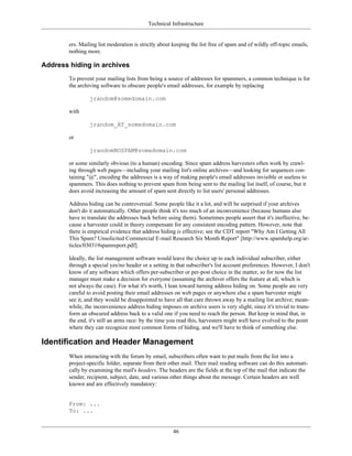 Technical Infrastructure
ers. Mailing list moderation is strictly about keeping the list free of spam and of wildly off-topic emails,
nothing more.
Address hiding in archives
To prevent your mailing lists from being a source of addresses for spammers, a common technique is for
the archiving software to obscure people's email addresses, for example by replacing
jrandom@somedomain.com
with
jrandom_AT_somedomain.com
or
jrandomNOSPAM@somedomain.com
or some similarly obvious (to a human) encoding. Since spam address harvesters often work by crawl-
ing through web pages—including your mailing list's online archives—and looking for sequences con-
taining "@", encoding the addresses is a way of making people's email addresses invisible or useless to
spammers. This does nothing to prevent spam from being sent to the mailing list itself, of course, but it
does avoid increasing the amount of spam sent directly to list users' personal addresses.
Address hiding can be controversial. Some people like it a lot, and will be surprised if your archives
don't do it automatically. Other people think it's too much of an inconvenience (because humans also
have to translate the addresses back before using them). Sometimes people assert that it's ineffective, be-
cause a harvester could in theory compensate for any consistent encoding pattern. However, note that
there is empirical evidence that address hiding is effective; see the CDT report "Why Am I Getting All
This Spam? Unsolicited Commercial E-mail Research Six Month Report" [http://www.spamhelp.org/ar-
ticles/030319spamreport.pdf].
Ideally, the list management software would leave the choice up to each individual subscriber, either
through a special yes/no header or a setting in that subscriber's list account preferences. However, I don't
know of any software which offers per-subscriber or per-post choice in the matter, so for now the list
manager must make a decision for everyone (assuming the archiver offers the feature at all, which is
not always the case). For what it's worth, I lean toward turning address hiding on. Some people are very
careful to avoid posting their email addresses on web pages or anywhere else a spam harvester might
see it, and they would be disappointed to have all that care thrown away by a mailing list archive; mean-
while, the inconvenience address hiding imposes on archive users is very slight, since it's trivial to trans-
form an obscured address back to a valid one if you need to reach the person. But keep in mind that, in
the end, it's still an arms race: by the time you read this, harvesters might well have evolved to the point
where they can recognize most common forms of hiding, and we'll have to think of something else.
Identification and Header Management
When interacting with the forum by email, subscribers often want to put mails from the list into a
project-specific folder, separate from their other mail. Their mail reading software can do this automati-
cally by examining the mail's headers. The headers are the fields at the top of the mail that indicate the
sender, recipient, subject, date, and various other things about the message. Certain headers are well
known and are effectively mandatory:
From: ...
To: ...
46
 