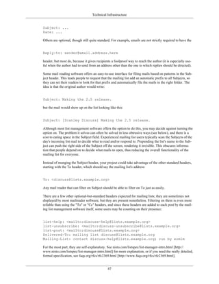 Technical Infrastructure
Subject: ...
Date: ...
Others are optional, though still quite standard. For example, emails are not strictly required to have the
Reply-to: sender@email.address.here
header, but most do, because it gives recipients a foolproof way to reach the author (it is especially use-
ful when the author had to send from an address other than the one to which replies should be directed).
Some mail reading software offers an easy-to-use interface for filing mails based on patterns in the Sub-
ject header. This leads people to request that the mailing list add an automatic prefix to all Subjects, so
they can set their readers to look for that prefix and automatically file the mails in the right folder. The
idea is that the original author would write:
Subject: Making the 2.5 release.
but the mail would show up on the list looking like this:
Subject: [Scanley Discuss] Making the 2.5 release.
Although most list management software offers the option to do this, you may decide against turning the
option on. The problem it solves can often be solved in less obtrusive ways (see below), and there is a
cost to eating space in the Subject field. Experienced mailing list users typically scan the Subjects of the
day's incoming list mail to decide what to read and/or respond to. Prepending the list's name to the Sub-
ject can push the right side of the Subject off the screen, rendering it invisible. This obscures informa-
tion that people depend on to decide what mails to open, thus reducing the overall functionality of the
mailing list for everyone.
Instead of munging the Subject header, your project could take advantage of the other standard headers,
starting with the To header, which should say the mailing list's address:
To: <discuss@lists.example.org>
Any mail reader that can filter on Subject should be able to filter on To just as easily.
There are a few other optional-but-standard headers expected for mailing lists; they are sometimes not
displayed by most mailreader software, but they are present nonetheless. Filtering on them is even more
reliable than using the "To" or "Cc" headers, and since these headers are added to each post by the mail-
ing list management software itself, some users may be counting on their presence:
list-help: <mailto:discuss-help@lists.example.org>
list-unsubscribe: <mailto:discuss-unsubscribe@lists.example.org>
list-post: <mailto:discuss@lists.example.org>
Delivered-To: mailing list discuss@lists.example.org
Mailing-List: contact discuss-help@lists.example.org; run by ezmlm
For the most part, they are self-explanatory. See nisto.com/listspec/list-manager-intro.html [http://
www.nisto.com/listspec/list-manager-intro.html] for more explanation, or if you need the really detailed,
formal specification, see faqs.org/rfcs/rfc2369.html [http://www.faqs.org/rfcs/rfc2369.html].
47
 