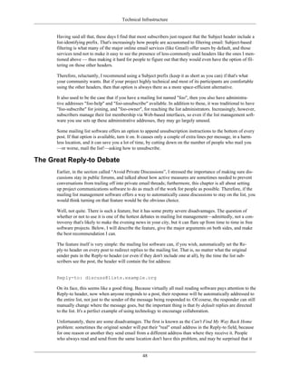 Technical Infrastructure
Having said all that, these days I find that most subscribers just request that the Subject header include a
list-identifying prefix. That's increasingly how people are accustomed to filtering email: Subject-based
filtering is what many of the major online email services (like Gmail) offer users by default, and those
services tend not to make it easy to see the presence of less-commonly used headers like the ones I men-
tioned above — thus making it hard for people to figure out that they would even have the option of fil-
tering on those other headers.
Therefore, reluctantly, I recommend using a Subject prefix (keep it as short as you can) if that's what
your community wants. But if your project highly technical and most of its participants are comfortable
using the other headers, then that option is always there as a more space-efficient alternative.
It also used to be the case that if you have a mailing list named "foo", then you also have administra-
tive addresses "foo-help" and "foo-unsubscribe" available. In addition to these, it was traditional to have
"foo-subscribe" for joining, and "foo-owner", for reaching the list administrators. Increasingly, however,
subscribers manage their list membership via Web-based interfaces, so even if the list management soft-
ware you use sets up these administrative addresses, they may go largely unused.
Some mailing list software offers an option to append unsubscription instructions to the bottom of every
post. If that option is available, turn it on. It causes only a couple of extra lines per message, in a harm-
less location, and it can save you a lot of time, by cutting down on the number of people who mail you
—or worse, mail the list!—asking how to unsubscribe.
The Great Reply-to Debate
Earlier, in the section called “Avoid Private Discussions”, I stressed the importance of making sure dis-
cussions stay in public forums, and talked about how active measures are sometimes needed to prevent
conversations from trailing off into private email threads; furthermore, this chapter is all about setting
up project communications software to do as much of the work for people as possible. Therefore, if the
mailing list management software offers a way to automatically cause discussions to stay on the list, you
would think turning on that feature would be the obvious choice.
Well, not quite. There is such a feature, but it has some pretty severe disadvantages. The question of
whether or not to use it is one of the hottest debates in mailing list management—admittedly, not a con-
troversy that's likely to make the evening news in your city, but it can flare up from time to time in free
software projects. Below, I will describe the feature, give the major arguments on both sides, and make
the best recommendation I can.
The feature itself is very simple: the mailing list software can, if you wish, automatically set the Re-
ply-to header on every post to redirect replies to the mailing list. That is, no matter what the original
sender puts in the Reply-to header (or even if they don't include one at all), by the time the list sub-
scribers see the post, the header will contain the list address:
Reply-to: discuss@lists.example.org
On its face, this seems like a good thing. Because virtually all mail reading software pays attention to the
Reply-to header, now when anyone responds to a post, their response will be automatically addressed to
the entire list, not just to the sender of the message being responded to. Of course, the responder can still
manually change where the message goes, but the important thing is that by default replies are directed
to the list. It's a perfect example of using technology to encourage collaboration.
Unfortunately, there are some disadvantages. The first is known as the Can't Find My Way Back Home
problem: sometimes the original sender will put their "real" email address in the Reply-to field, because
for one reason or another they send email from a different address than where they receive it. People
who always read and send from the same location don't have this problem, and may be surprised that it
48
 