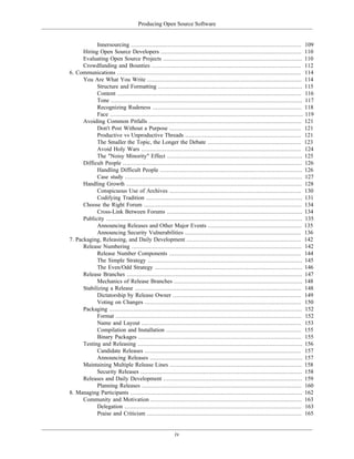 Producing Open Source Software
Innersourcing .................................................................................................. 109
Hiring Open Source Developers ................................................................................. 110
Evaluating Open Source Projects ................................................................................ 110
Crowdfunding and Bounties ...................................................................................... 112
6. Communications .......................................................................................................... 114
You Are What You Write ......................................................................................... 114
Structure and Formatting ................................................................................... 115
Content .......................................................................................................... 116
Tone .............................................................................................................. 117
Recognizing Rudeness ...................................................................................... 118
Face ............................................................................................................... 119
Avoiding Common Pitfalls ........................................................................................ 121
Don't Post Without a Purpose ............................................................................ 121
Productive vs Unproductive Threads ................................................................... 121
The Smaller the Topic, the Longer the Debate ...................................................... 123
Avoid Holy Wars ............................................................................................ 124
The "Noisy Minority" Effect .............................................................................. 125
Difficult People ....................................................................................................... 126
Handling Difficult People .................................................................................. 126
Case study ...................................................................................................... 127
Handling Growth ..................................................................................................... 128
Conspicuous Use of Archives ............................................................................ 130
Codifying Tradition .......................................................................................... 131
Choose the Right Forum ........................................................................................... 134
Cross-Link Between Forums .............................................................................. 134
Publicity ................................................................................................................. 135
Announcing Releases and Other Major Events ...................................................... 135
Announcing Security Vulnerabilities ................................................................... 136
7. Packaging, Releasing, and Daily Development .................................................................. 142
Release Numbering .................................................................................................. 142
Release Number Components ............................................................................ 144
The Simple Strategy ......................................................................................... 145
The Even/Odd Strategy ..................................................................................... 146
Release Branches ..................................................................................................... 147
Mechanics of Release Branches .......................................................................... 148
Stabilizing a Release ................................................................................................ 148
Dictatorship by Release Owner .......................................................................... 149
Voting on Changes .......................................................................................... 150
Packaging ............................................................................................................... 152
Format ........................................................................................................... 152
Name and Layout ............................................................................................ 153
Compilation and Installation .............................................................................. 155
Binary Packages .............................................................................................. 155
Testing and Releasing ............................................................................................... 156
Candidate Releases .......................................................................................... 157
Announcing Releases ........................................................................................ 157
Maintaining Multiple Release Lines ............................................................................ 158
Security Releases ............................................................................................. 158
Releases and Daily Development ................................................................................ 159
Planning Releases ............................................................................................ 160
8. Managing Participants ................................................................................................... 162
Community and Motivation ....................................................................................... 163
Delegation ...................................................................................................... 163
Praise and Criticism ......................................................................................... 165
iv
 