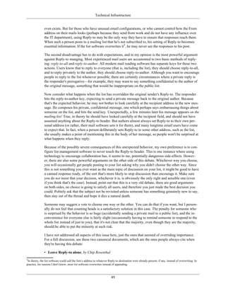 Technical Infrastructure
even exists. But for those who have unusual email configurations, or who cannot control how the From
address on their mails looks (perhaps because they send from work and do not have any influence over
the IT department), using Reply-to may be the only way they have to ensure that responses reach them.
When such a person posts to a mailing list that he's not subscribed to, his setting of Reply-to becomes
essential information. If the list software overwrites it5
, he may never see the responses to his post.
The second disadvantage has to do with expectations, and in my opinion is the most powerful argument
against Reply-to munging. Most experienced mail users are accustomed to two basic methods of reply-
ing: reply-to-all and reply-to-author. All modern mail reading software has separate keys for these two
actions. Users know that to reply to everyone (that is, including the list), they should choose reply-to-all,
and to reply privately to the author, they should choose reply-to-author. Although you want to encourage
people to reply to the list whenever possible, there are certainly circumstances where a private reply is
the responder's prerogative—for example, they may want to say something confidential to the author of
the original message, something that would be inappropriate on the public list.
Now consider what happens when the list has overridden the original sender's Reply-to. The responder
hits the reply-to-author key, expecting to send a private message back to the original author. Because
that's the expected behavior, he may not bother to look carefully at the recipient address in the new mes-
sage. He composes his private, confidential message, one which perhaps says embarrassing things about
someone on the list, and hits the send key. Unexpectedly, a few minutes later his message appears on the
mailing list! True, in theory he should have looked carefully at the recipient field, and should not have
assumed anything about the Reply-to header. But authors almost always set Reply-to to their own per-
sonal address (or rather, their mail software sets it for them), and many longtime email users have come
to expect that. In fact, when a person deliberately sets Reply-to to some other address, such as the list,
she usually makes a point of mentioning this in the body of her message, so people won't be surprised at
what happens when they reply.
Because of the possibly severe consequences of this unexpected behavior, my own preference is to con-
figure list management software to never touch the Reply-to header. This is one instance where using
technology to encourage collaboration has, it seems to me, potentially dangerous side-effects. Howev-
er, there are also some powerful arguments on the other side of this debate. Whichever way you choose,
you will occasionally get people posting to your list asking why you didn't choose the other way. Since
this is not something you ever want as the main topic of discussion on your list, it might be good to have
a canned response ready, of the sort that's more likely to stop discussion than encourage it. Make sure
you do not insist that your decision, whichever it is, is obviously the only right and sensible one (even
if you think that's the case). Instead, point out that this is a very old debate, there are good arguments
on both sides, no choice is going to satisfy all users, and therefore you just made the best decision you
could. Politely ask that the subject not be revisited unless someone has something genuinely new to say,
then stay out of the thread and hope it dies a natural death.
Someone may suggest a vote to choose one way or the other. You can do that if you want, but I person-
ally do not feel that counting heads is a satisfactory solution in this case. The penalty for someone who
is surprised by the behavior is so huge (accidentally sending a private mail to a public list), and the in-
convenience for everyone else is fairly slight (occasionally having to remind someone to respond to the
whole list instead of just to you), that it's not clear that the majority, even though they are the majority,
should be able to put the minority at such risk.
I have not addressed all aspects of this issue here, just the ones that seemed of overriding importance.
For a full discussion, see these two canonical documents, which are the ones people always cite when
they're having this debate:
• Leave Reply-to alone, by Chip Rosenthal
5
In theory, the list software could add the lists's address to whatever Reply-to destination were already present, if any, instead of overwriting. In
practice, for reasons I don't know, most list software overwrites instead of appending.
49
 
