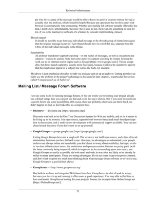 Technical Infrastructure
ple who have a copy of the message would be able to know its archive location without having to
actually visit the archives, which would be helpful because any operation that involves one's web
browser is automatically time-consuming. Whether any mailing list software actually offers this fea-
ture, I don't know; unfortunately, the ones I have used do not. However, it's something to look for
(or, if you write mailing list software, it's a feature to consider implementing, please).
Thread support
It should be possible to go from any individual message to the thread (group of related messages)
that the original message is part of. Each thread should have its own URL too, separate from the
URLs of the individual messages in the thread.
Searchability
An archiver that doesn't support searching—on the bodies of messages, as well as on authors and
subjects—is close to useless. Note that some archivers support searching by simply farming the
work out to an external search engine such as Google [https://www.google.com/]. This is accept-
able, but direct search support is usually more fine-tuned, because it allows the searcher to specify
that the match must appear in a subject line versus the body, for example.
The above is just a technical checklist to help you evaluate and set up an archiver. Getting people to ac-
tually use the archiver to the project's advantage is discussed in later chapters, in particular the section
called “Conspicuous Use of Archives”.
Mailing List / Message Forum Software
Here are some tools for running message forums. If the site where you're hosting your project already
has a default setup, then you can just use that and avoid having to choose. But if you need to install one
yourself, below are some possibilities. (Of course, there are probably other tools out there that I just
didn't happen to find, so don't take this as a complete list).
• Discourse — discourse.org [https://discourse.org/]
Discourse was built to be the One True Discussion System for Web and mobile, and so far it seems to
be living up to its promise. It is open source, supports both browser-based and email-based participa-
tion in discussions, and is under active development with commercial support available. You can pur-
chase hosted discourse if you don't want to set up yourself.
• Google Groups — groups.google.com [https://groups.google.com/]
Listing Google Groups here was a tough call. The service is not itself open source, and a few of its ad-
ministrative functions can be a bit hard to use. However, its advantages are substantial: your group's
archives are always online and searchable; you don't have to worry about scalability, backups, or oth-
er run-time infrastructure issues; the moderation and spam-prevention features are pretty good (with
the latter constantly being improved, which is important in the neverending spam arms race); and
Google Groups are easily accessible via both email and web, in ways that are likely to be already fa-
miliar to many participants. These are strong advantages. If you just want to get your project started,
and don't want to spend too much time thinking about what message forum software or service to use,
Google Groups is a good default choice.
• GroupServer — http://www.groupserver.org/
Has built-in archiver and integrated Web-based interface. GroupServer is a bit of work to set up,
but once you have it up and running it offers users a good experience. You may able to find free or
low-cost hosted GroupServer hosting for your project's forums, for example from OnlineGroups.net
[https://OnlineGroups.net/].
51
 