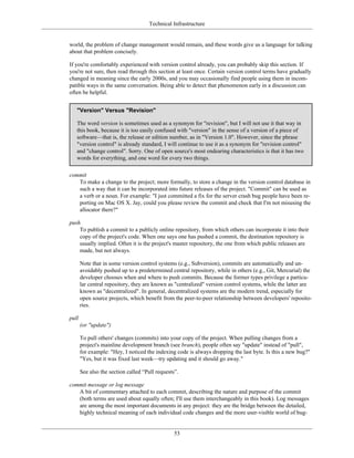Technical Infrastructure
world, the problem of change management would remain, and these words give us a language for talking
about that problem concisely.
If you're comfortably experienced with version control already, you can probably skip this section. If
you're not sure, then read through this section at least once. Certain version control terms have gradually
changed in meaning since the early 2000s, and you may occasionally find people using them in incom-
patible ways in the same conversation. Being able to detect that phenomenon early in a discussion can
often be helpful.
"Version" Versus "Revision"
The word version is sometimes used as a synonym for "revision", but I will not use it that way in
this book, because it is too easily confused with "version" in the sense of a version of a piece of
software—that is, the release or edition number, as in "Version 1.0". However, since the phrase
"version control" is already standard, I will continue to use it as a synonym for "revision control"
and "change control". Sorry. One of open source's most endearing characteristics is that it has two
words for everything, and one word for every two things.
commit
To make a change to the project; more formally, to store a change in the version control database in
such a way that it can be incorporated into future releases of the project. "Commit" can be used as
a verb or a noun. For example: "I just committed a fix for the server crash bug people have been re-
porting on Mac OS X. Jay, could you please review the commit and check that I'm not misusing the
allocator there?"
push
To publish a commit to a publicly online repository, from which others can incorporate it into their
copy of the project's code. When one says one has pushed a commit, the destination repository is
usually implied. Often it is the project's master repository, the one from which public releases are
made, but not always.
Note that in some version control systems (e.g., Subversion), commits are automatically and un-
avoidably pushed up to a predetermined central repository, while in others (e.g., Git, Mercurial) the
developer chooses when and where to push commits. Because the former types privilege a particu-
lar central repository, they are known as "centralized" version control systems, while the latter are
known as "decentralized". In general, decentralized systems are the modern trend, especially for
open source projects, which benefit from the peer-to-peer relationship between developers' reposito-
ries.
pull
(or "update")
To pull others' changes (commits) into your copy of the project. When pulling changes from a
project's mainline development branch (see branch), people often say "update" instead of "pull",
for example: "Hey, I noticed the indexing code is always dropping the last byte. Is this a new bug?"
"Yes, but it was fixed last week—try updating and it should go away."
See also the section called “Pull requests”.
commit message or log message
A bit of commentary attached to each commit, describing the nature and purpose of the commit
(both terms are used about equally often; I'll use them interchangeably in this book). Log messages
are among the most important documents in any project: they are the bridge between the detailed,
highly technical meaning of each individual code changes and the more user-visible world of bug-
53
 