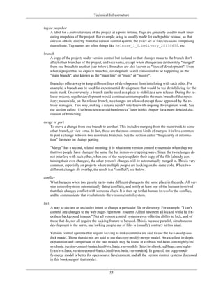 Technical Infrastructure
tag or snapshot
A label for a particular state of the project at a point in time. Tags are generally used to mark inter-
esting snapshots of the project. For example, a tag is usually made for each public release, so that
one can obtain, directly from the version control system, the exact set of files/revisions comprising
that release. Tag names are often things like Release_1_0, Delivery_20130630, etc.
branch
A copy of the project, under version control but isolated so that changes made to the branch don't
affect other branches of the project, and vice versa, except when changes are deliberately "merged"
from one branch to another (see below). Branches are also known as "lines of development". Even
when a project has no explicit branches, development is still considered to be happening on the
"main branch", also known as the "main line" or "trunk" or "master".
Branches offer a way to keep different lines of development from interfering with each other. For
example, a branch can be used for experimental development that would be too destabilizing for the
main trunk. Or conversely, a branch can be used as a place to stabilize a new release. During the re-
lease process, regular development would continue uninterrupted in the main branch of the repos-
itory; meanwhile, on the release branch, no changes are allowed except those approved by the re-
lease managers. This way, making a release needn't interfere with ongoing development work. See
the section called “Use branches to avoid bottlenecks” later in this chapter for a more detailed dis-
cussion of branching.
merge or port
To move a change from one branch to another. This includes merging from the main trunk to some
other branch, or vice versa. In fact, those are the most common kinds of merges; it is less common
to port a change between two non-trunk branches. See the section called “Singularity of informa-
tion” for more on change porting.
"Merge" has a second, related meaning: it is what some version control systems do when they see
that two people have changed the same file but in non-overlapping ways. Since the two changes do
not interfere with each other, when one of the people updates their copy of the file (already con-
taining their own changes), the other person's changes will be automatically merged in. This is very
common, especially on projects where multiple people are hacking on the same code. When two
different changes do overlap, the result is a "conflict"; see below.
conflict
What happens when two people try to make different changes to the same place in the code. All ver-
sion control systems automatically detect conflicts, and notify at least one of the humans involved
that their changes conflict with someone else's. It is then up to that human to resolve the conflict,
and to communicate that resolution to the version control system.
lock
A way to declare an exclusive intent to change a particular file or directory. For example, "I can't
commit any changes to the web pages right now. It seems Alfred has them all locked while he fix-
es their background images." Not all version control systems even offer the ability to lock, and of
those that do, not all require the locking feature to be used. This is because parallel, simultaneous
development is the norm, and locking people out of files is (usually) contrary to this ideal.
Version control systems that require locking to make commits are said to use the lock-modify-un-
lock model. Those that do not are said to use the copy-modify-merge model. An excellent in-depth
explanation and comparison of the two models may be found at svnbook.red-bean.com/nightly/en/
svn.basic.version-control-basics.html#svn.basic.vsn-models [http://svnbook.red-bean.com/night-
ly/en/svn.basic.version-control-basics.html#svn.basic.vsn-models]. In general, the copy-modi-
fy-merge model is better for open source development, and all the version control systems discussed
in this book support that model.
55
 