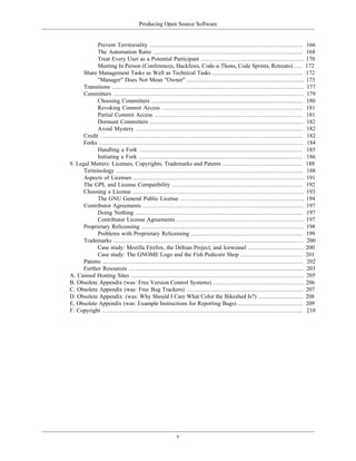 Producing Open Source Software
Prevent Territoriality ........................................................................................ 166
The Automation Ratio ...................................................................................... 168
Treat Every User as a Potential Participant ........................................................... 170
Meeting In Person (Conferences, Hackfests, Code-a-Thons, Code Sprints, Retreats) ..... 172
Share Management Tasks as Well as Technical Tasks .................................................... 172
"Manager" Does Not Mean "Owner" ................................................................... 173
Transitions .............................................................................................................. 177
Committers ............................................................................................................. 179
Choosing Committers ....................................................................................... 180
Revoking Commit Access ................................................................................. 181
Partial Commit Access ..................................................................................... 181
Dormant Committers ........................................................................................ 182
Avoid Mystery ................................................................................................ 182
Credit .................................................................................................................... 182
Forks ..................................................................................................................... 184
Handling a Fork .............................................................................................. 185
Initiating a Fork .............................................................................................. 186
9. Legal Matters: Licenses, Copyrights, Trademarks and Patents .............................................. 188
Terminology ........................................................................................................... 188
Aspects of Licenses .................................................................................................. 191
The GPL and License Compatibility ........................................................................... 192
Choosing a License .................................................................................................. 193
The GNU General Public License ....................................................................... 194
Contributor Agreements ............................................................................................ 197
Doing Nothing ................................................................................................ 197
Contributor License Agreements ......................................................................... 197
Proprietary Relicensing ............................................................................................. 198
Problems with Proprietary Relicensing ................................................................ 199
Trademarks ............................................................................................................. 200
Case study: Mozilla Firefox, the Debian Project, and Iceweasel ................................ 200
Case study: The GNOME Logo and the Fish Pedicure Shop .................................... 201
Patents ................................................................................................................... 202
Further Resources .................................................................................................... 203
A. Canned Hosting Sites ................................................................................................... 205
B. Obsolete Appendix (was: Free Version Control Systems) .................................................... 206
C. Obsolete Appendix (was: Free Bug Trackers) ................................................................... 207
D. Obsolete Appendix: (was: Why Should I Care What Color the Bikeshed Is?) .......................... 208
E. Obsolete Appendix (was: Example Instructions for Reporting Bugs) ..................................... 209
F. Copyright ................................................................................................................... 210
v
 