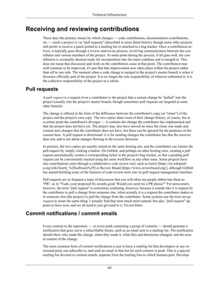 Technical Infrastructure
Receiving and reviewing contributions
These days the primary means by which changes — code contributions, documentation contributions,
etc — reach a project is via "pull requests" (described in more detail below), though some older projects
still prefer to receive a patch posted to a mailing list or attached in a bug tracker. Once a contribution ar-
rives, it typically goes through a review-and-revise process, involving communication between the con-
tributor and various members of the project. At some point during the process, if all goes well, the con-
tribution is eventually deemed ready for incorporation into the main codebase and is merged in. This
does not mean that discussion and work on the contribution cease at that point. The contribution may
well continue to be improved, it's just that that improvement now takes place within the project rather
than off to one side. The moment when a code change is merged to the project's master branch is when it
becomes officially part of the project. It is no longer the sole responsibility of whoever submitted it; it is
the collective responsibility of the project as a whole.
Pull requests
A pull request is a request from a contributor to the project that a certain change be "pulled" into the
project (usually into the project's master branch, though sometimes pull requests are targeted at some
other branch).
The change is offered in the form of the difference between the contributor's copy (or "clone") of the
project and the project's own copy. The two copies share most of their change history, of course, but at
a certain point the contributor's diverges — it contains the change the contributor has implemented and
that the project does not have yet. The project may also have moved on since the clone was made and
contain new changes that the contributor does not have, but these can be ignored for the purposes of dis-
cussion here. A pull request is directional: it is for sending changes the contributor has that the receiver
does not, and is not about changes flowing in the reverse direction.
In practice, the two copies are usually stored on the same hosting site, and the contributor can initiate the
pull request by simply clicking a button. On GitHub, and perhaps on other hosting sites, creating a pull
request automatically creates a corresponding ticket in the project's bug tracker, so that a pending pull
request can be conveniently tracked using the same workflow as any other issue. Some projects have
also contributions enter through a collaborative code review tool, such as Gerrit [https://en.wikipedi-
a.org/wiki/Gerrit_%28software%29] or Review Board [https://www.reviewboard.org/], although GitHub
has started building some of the features of code-review tools into its pull request management interface.
Pull requests are so frequent a topic of discussion that you will often see people abbreviate them as
"PR", as in "Yeah, your proposed fix sounds good. Would you send me a PR please?" For newcomers,
however, the term "pull request" is sometimes confusing, however, because it sounds like it is request by
the contributor to pull a change from someone else, when actually it is a request the contributor makes to
to someone else (the project) to pull the change from the contributor. Some systems use the term merge
request to mean the same thing. I actually find that term much more natural, but alas, "pull request" ap-
pears to have won, and we all need to just get used to it. I'm not bitter.
Commit notifications / commit emails
Every commit to the repository — or every push containing a group of commits — should generate a
notification that goes out to a subscribable forum, such as an email sent to a mailing list. The notification
should show who made the change, when they made it, what files and directories changed, and the actu-
al content of the change.
The most common form of commit notifications is just to have a mailing list that developers or any in-
terested party can subscribe to, and send an email to that list for each commit or push. This is a special
mailing list devoted to commit emails, separate from the mailing lists to which humans post. Develop-
60
 