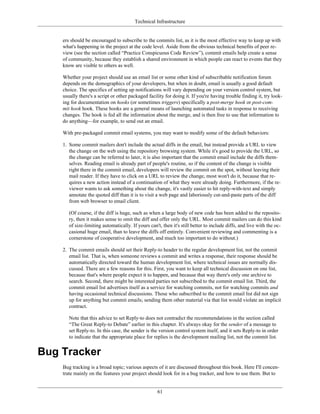 Technical Infrastructure
ers should be encouraged to subscribe to the commits list, as it is the most effective way to keep up with
what's happening in the project at the code level. Aside from the obvious technical benefits of peer re-
view (see the section called “Practice Conspicuous Code Review”), commit emails help create a sense
of community, because they establish a shared environment in which people can react to events that they
know are visible to others as well.
Whether your project should use an email list or some other kind of subscribable notification forum
depends on the demographics of your developers, but when in doubt, email is usually a good default
choice. The specifics of setting up notifications will vary depending on your version control system, but
usually there's a script or other packaged facility for doing it. If you're having trouble finding it, try look-
ing for documentation on hooks (or sometimes triggers) specifically a post-merge hook or post-com-
mit hook hook. These hooks are a general means of launching automated tasks in response to receiving
changes. The hook is fed all the information about the merge, and is then free to use that information to
do anything—for example, to send out an email.
With pre-packaged commit email systems, you may want to modify some of the default behaviors:
1. Some commit mailers don't include the actual diffs in the email, but instead provide a URL to view
the change on the web using the repository browsing system. While it's good to provide the URL, so
the change can be referred to later, it is also important that the commit email include the diffs them-
selves. Reading email is already part of people's routine, so if the content of the change is visible
right there in the commit email, developers will review the commit on the spot, without leaving their
mail reader. If they have to click on a URL to review the change, most won't do it, because that re-
quires a new action instead of a continuation of what they were already doing. Furthermore, if the re-
viewer wants to ask something about the change, it's vastly easier to hit reply-with-text and simply
annotate the quoted diff than it is to visit a web page and laboriously cut-and-paste parts of the diff
from web browser to email client.
(Of course, if the diff is huge, such as when a large body of new code has been added to the reposito-
ry, then it makes sense to omit the diff and offer only the URL. Most commit mailers can do this kind
of size-limiting automatically. If yours can't, then it's still better to include diffs, and live with the oc-
casional huge email, than to leave the diffs off entirely. Convenient reviewing and commenting is a
cornerstone of cooperative development, and much too important to do without.)
2. The commit emails should set their Reply-to header to the regular development list, not the commit
email list. That is, when someone reviews a commit and writes a response, their response should be
automatically directed toward the human development list, where technical issues are normally dis-
cussed. There are a few reasons for this. First, you want to keep all technical discussion on one list,
because that's where people expect it to happen, and because that way there's only one archive to
search. Second, there might be interested parties not subscribed to the commit email list. Third, the
commit email list advertises itself as a service for watching commits, not for watching commits and
having occasional technical discussions. Those who subscribed to the commit email list did not sign
up for anything but commit emails; sending them other material via that list would violate an implicit
contract.
Note that this advice to set Reply-to does not contradict the recommendations in the section called
“The Great Reply-to Debate” earlier in this chapter. It's always okay for the sender of a message to
set Reply-to. In this case, the sender is the version control system itself, and it sets Reply-to in order
to indicate that the appropriate place for replies is the development mailing list, not the commit list.
Bug Tracker
Bug tracking is a broad topic; various aspects of it are discussed throughout this book. Here I'll concen-
trate mainly on the features your project should look for in a bug tracker, and how to use them. But to
61
 
