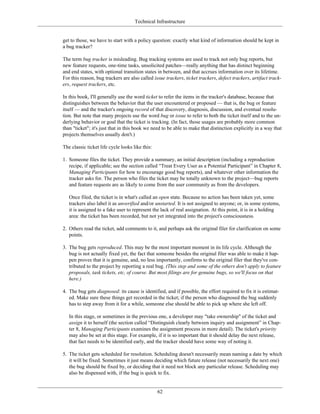 Technical Infrastructure
get to those, we have to start with a policy question: exactly what kind of information should be kept in
a bug tracker?
The term bug tracker is misleading. Bug tracking systems are used to track not only bug reports, but
new feature requests, one-time tasks, unsolicited patches—really anything that has distinct beginning
and end states, with optional transition states in between, and that accrues information over its lifetime.
For this reason, bug trackers are also called issue trackers, ticket trackers, defect trackers, artifact track-
ers, request trackers, etc.
In this book, I'll generally use the word ticket to refer the items in the tracker's database, because that
distinguishes between the behavior that the user encountered or proposed — that is, the bug or feature
itself — and the tracker's ongoing record of that discovery, diagnosis, discussion, and eventual resolu-
tion. But note that many projects use the word bug or issue to refer to both the ticket itself and to the un-
derlying behavior or goal that the ticket is tracking. (In fact, those usages are probably more common
than "ticket"; it's just that in this book we need to be able to make that distinction explicitly in a way that
projects themselves usually don't.)
The classic ticket life cycle looks like this:
1. Someone files the ticket. They provide a summary, an initial description (including a reproduction
recipe, if applicable; see the section called “Treat Every User as a Potential Participant” in Chapter 8,
Managing Participants for how to encourage good bug reports), and whatever other information the
tracker asks for. The person who files the ticket may be totally unknown to the project—bug reports
and feature requests are as likely to come from the user community as from the developers.
Once filed, the ticket is in what's called an open state. Because no action has been taken yet, some
trackers also label it as unverified and/or unstarted. It is not assigned to anyone; or, in some systems,
it is assigned to a fake user to represent the lack of real assignation. At this point, it is in a holding
area: the ticket has been recorded, but not yet integrated into the project's consciousness.
2. Others read the ticket, add comments to it, and perhaps ask the original filer for clarification on some
points.
3. The bug gets reproduced. This may be the most important moment in its life cycle. Although the
bug is not actually fixed yet, the fact that someone besides the original filer was able to make it hap-
pen proves that it is genuine, and, no less importantly, confirms to the original filer that they've con-
tributed to the project by reporting a real bug. (This step and some of the others don't apply to feature
proposals, task tickets, etc, of course. But most filings are for genuine bugs, so we'll focus on that
here.)
4. The bug gets diagnosed: its cause is identified, and if possible, the effort required to fix it is estimat-
ed. Make sure these things get recorded in the ticket; if the person who diagnosed the bug suddenly
has to step away from it for a while, someone else should be able to pick up where she left off.
In this stage, or sometimes in the previous one, a developer may "take ownership" of the ticket and
assign it to herself (the section called “Distinguish clearly between inquiry and assignment” in Chap-
ter 8, Managing Participants examines the assignment process in more detail). The ticket's priority
may also be set at this stage. For example, if it is so important that it should delay the next release,
that fact needs to be identified early, and the tracker should have some way of noting it.
5. The ticket gets scheduled for resolution. Scheduling doesn't necessarily mean naming a date by which
it will be fixed. Sometimes it just means deciding which future release (not necessarily the next one)
the bug should be fixed by, or deciding that it need not block any particular release. Scheduling may
also be dispensed with, if the bug is quick to fix.
62
 