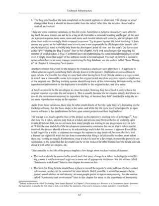 Technical Infrastructure
6. The bug gets fixed (or the task completed, or the patch applied, or whatever). The change or set of
changes that fixed it should be discoverable from the ticket. After this, the ticket is closed and/or
marked as resolved.
There are some common variations on this life cycle. Sometimes a ticket is closed very soon after be-
ing filed, because it turns out not to be a bug at all, but rather a misunderstanding on the part of the user.
As a project acquires more users, more and more such invalid tickets will come in, and developers will
close them with increasingly short-tempered responses. Try to guard against the latter tendency. It does
no one any good, as the individual user in each case is not responsible for all the previous invalid tick-
ets; the statistical trend is visible only from the developers' point of view, not the user's. (In the section
called “Pre-Filtering the Bug Tracker” later in this chapter, we'll look at techniques for reducing the
number of invalid tickets.) Also, if different users are experiencing the same misunderstanding over and
over, it might mean that aspect of the software needs to be redesigned. This sort of pattern is easiest to
notice when there is an issue manager monitoring the bug database; see the section called “Issue Manag-
er” in Chapter 8, Managing Participants.
Another common life event for the ticket to be closed as a duplicate soon after Step 1. A duplicate is
when someone reports something that's already known to the project. Duplicates are not confined to
open tickets: it's possible for a bug to come back after having been fixed (this is known as a regression),
in which case a reasonable course is to reopen the original ticket and close any new reports as duplicates
of the original one. The bug tracking system should keep track of this relationship bidirectionally, so that
reproduction information in the duplicates is available to the original ticket, and vice versa.
A third variation is for the developers to close the ticket, thinking they have fixed it, only to have the
original reporter reject the fix and reopen it. This is usually because the developers simply don't have ac-
cess to the environment necessary to reproduce the bug, or because they didn't test the fix using the ex-
act same reproduction recipe as the reporter.
Aside from these variations, there may be other small details of the life cycle that vary depending on the
tracking software. But the basic shape is the same, and while the life cycle itself is not specific to open
source software, it has implications for how open source projects use their bug trackers.
The tracker is as much a public face of the project as the repository, mailing lists or web pages10
. Any-
one may file a ticket, anyone may look at a ticket, and anyone may browse the list of currently open
tickets. It follows that you never know how many people are waiting to see progress on a given tick-
et. While the size and skill of the development community constrains the rate at which tickets can be
resolved, the project should at least try to acknowledge each ticket the moment it appears. Even if the
ticket lingers for a while, a response encourages the reporter to stay involved, because she feels that
a human has registered what she has done (remember that filing a ticket usually involves more effort
than, say, posting an email). Furthermore, once a ticket is seen by a developer, it enters the project's con-
sciousness, in the sense that the developer can be on the lookout for other instances of the ticket, can talk
about it with other developers, etc.
This centrality to the life of the project implies a few things about trackers' technical features:
• The tracker should be connected to email, such that every change to a ticket, including its initial fil-
ing, causes a notification mail to go out to some set of appropriate recipients. See the section called
“Interaction with Email” later in this chapter for more on this.
• The form for filing tickets should have a place to record the reporter's email address or other contact
information, so she can be contacted for more details. But if possible, it should not require the re-
porter's email address or real identity, as some people prefer to report anonymously. See the section
called “Anonymity and involvement” later in this chapter for more on the importance of anonymity.
10
Indeed, as the section called “Evaluating Open Source Projects” in Chapter 5, Participating as a Business or a Government Agency discusses,
the bug tracker is actually the first place to look, even before the repository, when you're trying to evaluate a project's overall health.
63
 