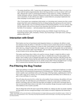 Technical Infrastructure
• The tracker should have APIs. I cannot stress the importance of this enough. If there is no way to in-
teract with the tracker programmatically, then in the long run there is no way to interact with it scal-
ably. APIs provide a route to customizing the behavior of the tracker by, in effect, expanding it to
include third-party software. Instead of being just the specific ticket tracking software running on a
server somewhere, it's that software plus whatever custom behaviors your project implements else-
where and plugs in to the tracker via the APIs.
Also, if your project uses a proprietary ticket tracker, as is becoming more common now that so many
projects host their code on proprietary-but-free-of-charge hosting sites and just use the site's built-in
tracker, APIs provide a way to avoid being locked in to that hosting platform. You can, in theory, take
the ticket history with you if you choose to go somewhere else (you may never exercise this option,
but think of it as insurance — and some projects have actually done it).
Currently, the ticket trackers of the big three hosting sites (GitHub, Google Code Hosting, and
SourceForge) all have APIs, fortunately. Of them, only SourceForge is itself open source, running a
platform called Allura11
.
Interaction with Email
Most trackers now have at least decent email integration features: at a minimum, the ability to create
new tickets by email, the ability to "subscribe" to a ticket to receive emails about activity on that ticket,
and the ability to add new comments to a ticket by email. Some trackers even allow one to manipulate
ticket state (e.g., change the status field, the assignee, etc) by email, and for people who use the tracker a
lot, such as an the section called “Issue Manager”, that can make a huge difference in their ability to stay
on top of tracker activity and keep things organized.
The tracker email feature that is likely to be used by everyone, though, is simply the ability to read a
ticket's activity by email and respond by email. This is a valuable time-saver for many people in the
project, since it makes it easy to integrate bug traffic into one's daily email flow. But don't let this inte-
gration give anyone the illusion that the total collection of bug tickets and their email traffic is the equiv-
alent of the development mailing list. It's not, and the section called “Choose the Right Forum” in Chap-
ter 6, Communications discusses why this is important and how to manage the difference.
Pre-Filtering the Bug Tracker
Most ticket databases eventually suffer from the same problem: a crushing load of duplicate or invalid
tickets filed by well-meaning but inexperienced or ill-informed users. The first step in combatting this
trend is usually to put a prominent notice on the front page of the bug tracker, explaining how to tell if a
bug is really a bug, how to search to see if it's already been reported, and finally, how to effectively re-
port it if one still thinks it's a new bug.
This will reduce the noise level for a while, but as the number of users increases, the problem will even-
tually come back. No individual user can be blamed for it. Each one is just trying to contribute to the
project's well-being, and even if their first bug report isn't helpful, you still want to encourage them to
stay involved and file better tickets in the future. In the meantime, though, the project needs to keep the
ticket database as free of junk as possible.
The two things that will do the most to prevent this problem are: making sure there are people watching
the bug tracker who have enough knowledge to close tickets as invalid or duplicates the moment they
11
Oddly, SourceForge's API was also the hardest to find documentation for, though it helps once you know the platform's name is "Allura". For
reference, their API documentation is here: sourceforge.net/p/forge/documentation/Allura%20API [https://sourceforge.net/p/forge/documenta-
tion/Allura%20API/]
64
 