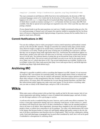 Technical Infrastructure
<wayita> jrandom: http://subversion.apache.org/faq.html#diff-cmd
The exact command set and behaviors differ from bot to bot (unfortunately, the diversity of IRC bot
command languages seems to be rivaled only by the diversity of wiki syntaxes). The above example
happens to be with wayita (repos.borg.ch/svn/wayita/trunk [http://repos.borg.ch/svn/wayita/trunk/]),
of which there is usually an instance running in #svn at Freenode, but there are many other IRC bots
available. Note that no special server privileges are required to run a bot. A bot is just like any other user
joining a channel.
If your channel tends to get the same questions over and over, I highly recommend setting up a bot. On-
ly a small percentage of channel users will acquire the expertise needed to manipulate the bot, but those
users will answer a disproportionately high percentage of questions, because the bot enables them to re-
spond so much more efficiently.
Commit Notifications in IRC
You can also configure a bot to watch your project's version control repository and broadcast commit
activity to the relevant IRC channels. Though of somewhat less technical utility than commit emails,
since observers might or might not be around when a commit notice pops up in IRC, this technique
is of immense social utility. People get the sense of being part of something alive and active, and feel
that they can see progress being made right before their eyes. And because the notifications appear in a
shared space, people in the chat room will often react in real time, reviewing the commit and comment-
ing on it on the spot. The technical details of setting this up are beyond the scope of this book, but it's
usually worth the effort. This service used to be provided in an easy-to-use way by the much-missed
cia.vc [http://cia.vc/], which shut down in 2011, but several replacements are available: Notifico (n.tk-
te.ch [https://n.tkte.ch/]), Irker (catb.org/esr/irker [http://www.catb.org/esr/irker/]), and KGB (kgb.alio-
th.debian.org [https://kgb.alioth.debian.org/]).
Archiving IRC
Although it is possible to publicly archive everything that happens in an IRC channel, it's not necessar-
ily expected. IRC conversations are nominally public, but many people think of them as informal and
ephemeral conversations. Users may be careless with grammar, and often express opinions (for example,
about other software or other programmers) that they wouldn't want preserved forever in a searchable
online archive. Of course, there will sometimes be excerpts that get quoted elsewhere, and that's fine.
But indiscriminate public logging may make some users uneasy. If you do archive everything, make
sure you state so clearly in the channel topic, and give a URL to the archive.
Wikis
When open source software project wikis go bad, they usually go bad for the same reasons: lack of con-
sistent organization and editing, leading to a mess of outdated and redundant pages, and lack of clarity
on who the target audience is for a given page or section.
A well-run wiki can be a wonderful thing for users, however, and is worth some effort to maintain. Try
to have a clear page organization strategy and even a pleasing visual layout, so that visitors (i.e., poten-
tial editors) will instinctively know how to fit their contributions in. Make sure the intended audience is
clear at all times to all editors. Most importantly, document these standards in the wiki itself and point
people to them, so editors have somewhere to go for guidance. Too often, wiki administrators fall victim
to the fantasy that because hordes of visitors are individually adding high quality content to the site, the
sum of all these contributions must therefore also be of high quality. That's not how collaborative editing
works. Each individual page or paragraph may be good when considered by itself, but it will not be good
if embedded in a disorganized or confusing whole.
68
 