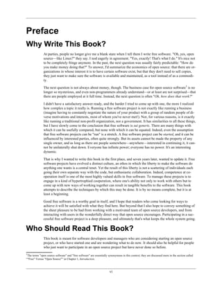 Preface
Why Write This Book?
At parties, people no longer give me a blank stare when I tell them I write free software. "Oh, yes, open
source—like Linux?" they say. I nod eagerly in agreement. "Yes, exactly! That's what I do." It's nice not
to be completely fringe anymore. In the past, the next question was usually fairly predictable: "How do
you make money doing that?" To answer, I'd summarize the economics of open source: that there are or-
ganizations in whose interest it is to have certain software exist, but that they don't need to sell copies,
they just want to make sure the software is available and maintained, as a tool instead of as a commodi-
ty.
The next question is not always about money, though. The business case for open source software1
is no
longer so mysterious, and even non-programmers already understand—or at least are not surprised—that
there are people employed at it full time. Instead, the next question is often "Oh, how does that work?"
I didn't have a satisfactory answer ready, and the harder I tried to come up with one, the more I realized
how complex a topic it really is. Running a free software project is not exactly like running a business
(imagine having to constantly negotiate the nature of your product with a group of random people of di-
verse motivations and interests, most of whom you've never met!). Nor, for various reasons, is it exactly
like running a traditional non-profit organization, nor a government. It has similarities to all these things,
but I have slowly come to the conclusion that free software is sui generis. There are many things with
which it can be usefully compared, but none with which it can be equated. Indeed, even the assumption
that free software projects can be "run" is a stretch. A free software project can be started, and it can be
influenced by interested parties, often quite strongly. But its assets cannot be made the property of any
single owner, and as long as there are people somewhere—anywhere—interested in continuing it, it can-
not be unilaterally shut down. Everyone has infinite power; everyone has no power. It's an interesting
dynamic.
That is why I wanted to write this book in the first place, and seven years later, wanted to update it. Free
software projects have evolved a distinct culture, an ethos in which the liberty to make the software do
anything one wants is a central tenet. Yet the result of this liberty is not a scattering of individuals each
going their own separate way with the code, but enthusiastic collaboration. Indeed, competence at co-
operation itself is one of the most highly valued skills in free software. To manage these projects is to
engage in a kind of hypertrophied cooperation, where one's ability not only to work with others but to
come up with new ways of working together can result in tangible benefits to the software. This book
attempts to describe the techniques by which this may be done. It is by no means complete, but it is at
least a beginning.
Good free software is a worthy goal in itself, and I hope that readers who come looking for ways to
achieve it will be satisfied with what they find here. But beyond that I also hope to convey something of
the sheer pleasure to be had from working with a motivated team of open source developers, and from
interacting with users in the wonderfully direct way that open source encourages. Participating in a suc-
cessful free software project is a deep pleasure, and ultimately that's what keeps the whole system going.
Who Should Read This Book?
This book is meant for software developers and managers who are considering starting an open source
project, or who have started one and are wondering what to do now. It should also be helpful for people
who just want to participate in an open source project but have never done so before.
1
The terms "open source software" and "free software" are essentially synonymous in this context; they are discussed more in the section called
“"Free" Versus "Open Source"” in Chapter 1, Introduction.
vi
 