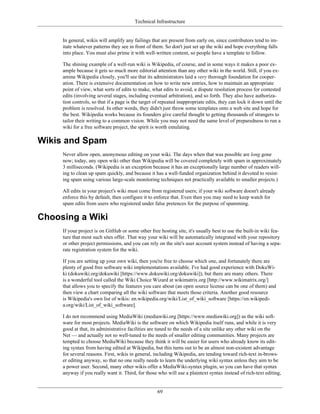 Technical Infrastructure
In general, wikis will amplify any failings that are present from early on, since contributors tend to im-
itate whatever patterns they see in front of them. So don't just set up the wiki and hope everything falls
into place. You must also prime it with well-written content, so people have a template to follow.
The shining example of a well-run wiki is Wikipedia, of course, and in some ways it makes a poor ex-
ample because it gets so much more editorial attention than any other wiki in the world. Still, if you ex-
amine Wikipedia closely, you'll see that its administrators laid a very thorough foundation for cooper-
ation. There is extensive documentation on how to write new entries, how to maintain an appropriate
point of view, what sorts of edits to make, what edits to avoid, a dispute resolution process for contested
edits (involving several stages, including eventual arbitration), and so forth. They also have authoriza-
tion controls, so that if a page is the target of repeated inappropriate edits, they can lock it down until the
problem is resolved. In other words, they didn't just throw some templates onto a web site and hope for
the best. Wikipedia works because its founders give careful thought to getting thousands of strangers to
tailor their writing to a common vision. While you may not need the same level of preparedness to run a
wiki for a free software project, the spirit is worth emulating.
Wikis and Spam
Never allow open, anonymous editing on your wiki. The days when that was possible are long gone
now; today, any open wiki other than Wikipedia will be covered completely with spam in approximately
3 milliseconds. (Wikipedia is an exception because it has an exceptionally large number of readers will-
ing to clean up spam quickly, and because it has a well-funded organization behind it devoted to resist-
ing spam using various large-scale monitoring techniques not practically available to smaller projects.)
All edits in your project's wiki must come from registered users; if your wiki software doesn't already
enforce this by default, then configure it to enforce that. Even then you may need to keep watch for
spam edits from users who registered under false pretences for the purpose of spamming.
Choosing a Wiki
If your project is on GitHub or some other free hosting site, it's usually best to use the built-in wiki fea-
ture that most such sites offer. That way your wiki will be automatically integrated with your repository
or other project permissions, and you can rely on the site's user account system instead of having a sepa-
rate registration system for the wiki.
If you are setting up your own wiki, then you're free to choose which one, and fortunately there are
plenty of good free software wiki implementations available. I've had good experience with DokuWi-
ki (dokuwiki.org/dokuwiki [https://www.dokuwiki.org/dokuwiki]), but there are many others. There
is a wonderful tool called the Wiki Choice Wizard at wikimatrix.org [http://www.wikimatrix.org/]
that allows you to specify the features you care about (an open source license can be one of them) and
then view a chart comparing all the wiki software that meets those criteria. Another good resource
is Wikipedia's own list of wikis: en.wikipedia.org/wiki/List_of_wiki_software [https://en.wikipedi-
a.org/wiki/List_of_wiki_software].
I do not recommend using MediaWiki (mediawiki.org [https://www.mediawiki.org]) as the wiki soft-
ware for most projects. MediaWiki is the software on which Wikipedia itself runs, and while it is very
good at that, its administrative facilities are tuned to the needs of a site unlike any other wiki on the
Net — and actually not so well-tuned to the needs of smaller editing communities. Many projects are
tempted to choose MediaWiki because they think it will be easier for users who already know its edit-
ing syntax from having edited at Wikipedia, but this turns out to be an almost non-existent advantage
for several reasons. First, wikis in general, including Wikipedia, are tending toward rich-text in-brows-
er editing anyway, so that no one really needs to learn the underlying wiki syntax unless they aim to be
a power user. Second, many other wikis offer a MediaWiki-syntax plugin, so you can have that syntax
anyway if you really want it. Third, for those who will use a plaintext syntax instead of rich-text editing,
69
 
