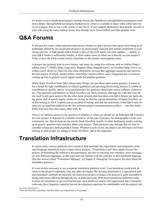 Technical Infrastructure
it's better to use a standardized generic markup format like Markdown (daringfireball.net/projects/mark-
down [https://daringfireball.net/projects/markdown/]), which is available in many wikis either natively
or via a plugin, than to use a wiki syntax of any flavor. If you support Markdown, then people can edit in
your wiki using the same markup syntax they already know from GitHub and other popular tools.
Q&A Forums
In the past few years, online question-and-answer forums (or Q&A forums) have gone from being an af-
terthought offered by the occasional project to an increasingly expected and normal component of user-
facing services. A high-quality Q&A forum is like a FAQ with nearly real-time updates — indeed, if
your Q&A forum is sufficiently healthy, it often makes sense to either use it directly as your project's
FAQ, or have the FAQ consist mostly of pointers to the forum's most popular items.
A project can certainly host its own forums, and many do, using free software such as Askbot [https://
askbot.com/] 16
, OSQA [http://osqa.net/], Shapado [http://shapado.com/], or Coordino [http://www.co-
ordino.com/]. However, there are also some third-party services that aggregate questions and answers,
the best-known of which, stackoverflow.com [https://stackoverflow.com/], frequently has its answers
coming up first in generic search engine results for popular questions.
While Stack Overflow hosts Q&A about many things, not just about open source projects, it seems to
have found the right combination of cultural guidelines and upvoting/downvoting features to enable its
contributors to quickly narrow in on good answers for questions about open source software in particu-
lar. (The questions and answers on Stack Overflow are freely licensed, although the code that runs the
site itself is not open source.) On the other hand, projects that host their own Q&A forums are lately do-
ing pretty well in search engine results too. It may be that the current dominance of Stack Overflow, as
of this writing in 2014, is partly just an accident of timing, and that the real lesson is that Q&A-style fo-
rums are an important addition to the free software project communications toolbox — one that scales
better with user base than many other tools do.
There is no definite answer to the question of whether or when you should set up dedicated Q&A forums
for your project. It depends on available resources, on the type of project, the demographics of the user
community, etc. But do keep an eye out for Stack Overflow results, or other third-party results, coming
up in generic question-style searches about your project. Their presence may indicate that it's time to
consider setting up a dedicated Q&A forum. Whether you do or not, the project can still learn a lot from
looking at what people are asking on Stack Overflow, and at the responses.
Translation Infrastructure
In recent years, various platforms have arisen to help automate the organization and integration of hu-
man-language translation work in open source projects. "Translation work" here means not just the
process of translating the software's documentation, but also its run-time user interface, error messages,
etc into different languages, so that each user can interact with the software in their preferred language.
(See the section called “Translation Manager” in Chapter 8, Managing Participants for more about the
translation process.)
It is not strictly necessary to use a separate translation platform at all. Your translators could work di-
rectly in the project's repository, like any other developer. But because translation is a specialized skill,
and translators' methods are basically the same from project to project, the process is quite amenable to
being made more efficient through the use of dedicated tools. Web-based translation platforms make
it easier for translators to get involved because such platforms remove the requirement that a translator
(who may have linguistic expertise but not development expertise) be comfortable with the project's de-
16
See ask.libreoffice.org [https://ask.libreoffice.org/en/questions/], for example.
70
 