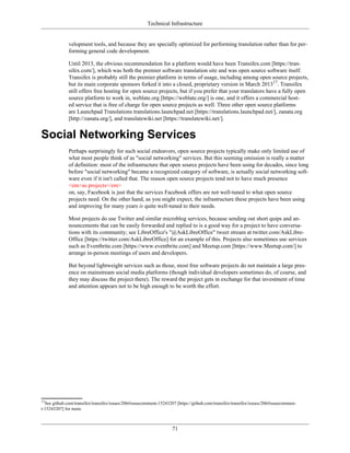 Technical Infrastructure
velopment tools, and because they are specially optimized for performing translation rather than for per-
forming general code development.
Until 2013, the obvious recommendation for a platform would have been Transifex.com [https://tran-
sifex.com/], which was both the premier software translation site and was open source software itself.
Transifex is probably still the premier platform in terms of usage, including among open source projects,
but its main corporate sponsors forked it into a closed, proprietary version in March 201317
. Transifex
still offers free hosting for open source projects, but if you prefer that your translators have a fully open
source platform to work in, weblate.org [https://weblate.org/] is one, and it offers a commercial host-
ed service that is free of charge for open source projects as well. Three other open source platforms
are Launchpad Translations translations.launchpad.net [https://translations.launchpad.net/], zanata.org
[http://zanata.org/], and translatewiki.net [https://translatewiki.net/].
Social Networking Services
Perhaps surprisingly for such social endeavors, open source projects typically make only limited use of
what most people think of as "social networking" services. But this seeming omission is really a matter
of definition: most of the infrastructure that open source projects have been using for decades, since long
before "social networking" became a recognized category of software, is actually social networking soft-
ware even if it isn't called that. The reason open source projects tend not to have much presence
<em>as projects</em>
on, say, Facebook is just that the services Facebook offers are not well-tuned to what open source
projects need. On the other hand, as you might expect, the infrastructure these projects have been using
and improving for many years is quite well-tuned to their needs.
Most projects do use Twitter and similar microblog services, because sending out short quips and an-
nouncements that can be easily forwarded and replied to is a good way for a project to have conversa-
tions with its community; see LibreOffice's "@AskLibreOffice" tweet stream at twitter.com/AskLibre-
Office [https://twitter.com/AskLibreOffice] for an example of this. Projects also sometimes use services
such as Eventbrite.com [https://www.eventbrite.com] and Meetup.com [https://www.Meetup.com/] to
arrange in-person meetings of users and developers.
But beyond lightweight services such as those, most free software projects do not maintain a large pres-
ence on mainstream social media platforms (though individual developers sometimes do, of course, and
they may discuss the project there). The reward the project gets in exchange for that investment of time
and attention appears not to be high enough to be worth the effort.
17
See github.com/transifex/transifex/issues/206#issuecomment-15243207 [https://github.com/transifex/transifex/issues/206#issuecommen-
t-15243207] for more.
71
 