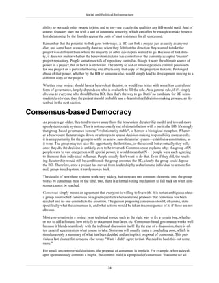 Social and Political Infrastructure
ability to persuade other people to join, and so on—are exactly the qualities any BD would need. And of
course, founders start out with a sort of automatic seniority, which can often be enough to make benevo-
lent dictatorship by the founder appear the path of least resistance for all concerned.
Remember that the potential to fork goes both ways. A BD can fork a project just as easily as anyone
else, and some have occasionally done so, when they felt that the direction they wanted to take the
project was different from where the majority of other developers wanted to go. Because of forkabili-
ty, it does not matter whether the benevolent dictator has control over the currently accepted "master"
project repository. People sometimes talk of repository control as though it were the ultimate source of
power in a project, but in fact it is irrelevant. The ability to add or remove people's commit passwords
for one project on a particular hosting site affects only that copy of the project on that site. Prolonged
abuse of that power, whether by the BD or someone else, would simply lead to development moving to a
different copy of the project.
Whether your project should have a benevolent dictator, or would run better with some less centralized
form of governance, largely depends on who is available to fill the role. As a general rule, if it's simply
obvious to everyone who should be the BD, then that's the way to go. But if no candidate for BD is im-
mediately obvious, then the project should probably use a decentralized decision-making process, as de-
scribed in the next section.
Consensus-based Democracy
As projects get older, they tend to move away from the benevolent dictatorship model and toward more
openly democratic systems. This is not necessarily out of dissatisfaction with a particular BD. It's simply
that group-based governance is more "evolutionarily stable", to borrow a biological metaphor. Whenev-
er a benevolent dictator steps down, or attempts to spread decision-making responsibility more evenly,
it is an opportunity for the group to settle on a new, non-dictatorial system—establish a constitution, as
it were. The group may not take this opportunity the first time, or the second, but eventually they will;
once they do, the decision is unlikely ever to be reversed. Common sense explains why: if a group of N
people were to vest one person with special power, it would mean that N - 1 people were each agreeing
to decrease their individual influence. People usually don't want to do that. Even if they did, the result-
ing dictatorship would still be conditional: the group anointed the BD, clearly the group could depose
the BD. Therefore, once a project has moved from leadership by a charismatic individual to a more for-
mal, group-based system, it rarely moves back.
The details of how these systems work vary widely, but there are two common elements: one, the group
works by consensus most of the time; two, there is a formal voting mechanism to fall back on when con-
sensus cannot be reached.
Consensus simply means an agreement that everyone is willing to live with. It is not an ambiguous state:
a group has reached consensus on a given question when someone proposes that consensus has been
reached and no one contradicts the assertion. The person proposing consensus should, of course, state
specifically what the consensus is, and what actions would be taken in consequence of it, if those are not
obvious.
Most conversation in a project is on technical topics, such as the right way to fix a certain bug, whether
or not to add a feature, how strictly to document interfaces, etc. Consensus-based governance works well
because it blends seamlessly with the technical discussion itself. By the end of a discussion, there is of-
ten general agreement on what course to take. Someone will usually make a concluding post, which is
simultaneously a summary of what has been decided and an implicit proposal of consensus. This pro-
vides a last chance for someone else to say "Wait, I didn't agree to that. We need to hash this out some
more."
For small, uncontroversial decisions, the proposal of consensus is implicit. For example, when a devel-
oper spontaneously commits a bugfix, the commit itself is a proposal of consensus: "I assume we all
74
 