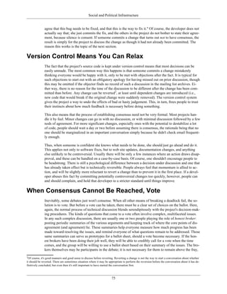 Social and Political Infrastructure
agree that this bug needs to be fixed, and that this is the way to fix it." Of course, the developer does not
actually say that; she just commits the fix, and the others in the project do not bother to state their agree-
ment, because silence is consent. If someone commits a change that turns out not to have consensus, the
result is simply for the project to discuss the change as though it had not already been committed. The
reason this works is the topic of the next section.
Version Control Means You Can Relax
The fact that the project's source code is kept under version control means that most decisions can be
easily unmade. The most common way this happens is that someone commits a change mistakenly
thinking everyone would be happy with it, only to be met with objections after the fact. It is typical for
such objections to start out with an obligatory apology for having missed out on prior discussion, though
this may be omitted if the objector finds no record of such a discussion in the mailing list archives. Ei-
ther way, there is no reason for the tone of the discussion to be different after the change has been com-
mitted than before. Any change can be reverted2
, at least until dependent changes are introduced (i.e.,
new code that would break if the original change were suddenly removed). The version control system
gives the project a way to undo the effects of bad or hasty judgement. This, in turn, frees people to trust
their instincts about how much feedback is necessary before doing something.
This also means that the process of establishing consensus need not be very formal. Most projects han-
dle it by feel. Minor changes can go in with no discussion, or with minimal discussion followed by a few
nods of agreement. For more significant changes, especially ones with the potential to destabilize a lot
of code, people should wait a day or two before assuming there is consensus, the rationale being that no
one should be marginalized in an important conversation simply because he didn't check email frequent-
ly enough.
Thus, when someone is confident she knows what needs to be done, she should just go ahead and do it.
This applies not only to software fixes, but to web site updates, documentation changes, and anything
else unlikely to be controversial. Usually there will be only a few instances where an action draws disap-
proval, and these can be handled on a case-by-case basis. Of course, one shouldn't encourage people to
be headstrong. There is still a psychological difference between a decision under discussion and one that
has already taken effect but is technically reversible. People always feel that momentum is allied to ac-
tion, and will be slightly more reluctant to revert a change than to prevent it in the first place. If a devel-
oper abuses this fact by committing potentially controversial changes too quickly, however, people can
and should complain, and hold that developer to a stricter standard until things improve.
When Consensus Cannot Be Reached, Vote
Inevitably, some debates just won't consense. When all other means of breaking a deadlock fail, the so-
lution is to vote. But before a vote can be taken, there must be a clear set of choices on the ballot. Here,
again, the normal process of technical discussion blends serendipitously with the project's decision-mak-
ing procedures. The kinds of questions that come to a vote often involve complex, multifaceted issues.
In any such complex discussion, there are usually one or two people playing the role of honest broker:
posting periodic summaries of the various arguments and keeping track of where the core points of dis-
agreement (and agreement) lie. These summaries help everyone measure how much progress has been
made toward resolving the issues, and remind everyone of what questions remain to be addressed. Those
same summaries can serve as prototypes for a ballot sheet, should a vote become necessary. If the hon-
est brokers have been doing their job well, they will be able to credibly call for a vote when the time
comes, and the group will be willing to use a ballot sheet based on their summary of the issues. The bro-
kers themselves may be participants in the debate; it is not necessary for them to remain above the fray,
2
Of course, it's good manners and good sense to discuss before reverting. Reverting a change is not the way to start a conversation about whether
it should be reverted. There are sometimes situation where it may be appropriate to perform the reversion before the conversation about it has de-
finitively concluded, but even then it's still important to have started the conversation first.
75
 