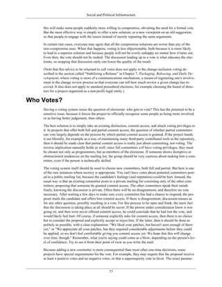 Social and Political Infrastructure
this will make some people suddenly more willing to compromise, obviating the need for a formal vote.
But the most effective way is simply to offer a new solution, or a new viewpoint on an old suggestion,
so that people re-engage with the issues instead of merely repeating the same arguments.
In certain rare cases, everyone may agree that all the compromise solutions are worse than any of the
non-compromise ones. When that happens, voting is less objectionable, both because it is more likely
to lead to a superior solution and because people will not be overly unhappy no matter how it turns out.
Even then, the vote should not be rushed. The discussion leading up to a vote is what educates the elec-
torate, so stopping that discussion early can lower the quality of the result.
(Note that this advice to be reluctant to call votes does not apply to the change-inclusion voting de-
scribed in the section called “Stabilizing a Release” in Chapter 7, Packaging, Releasing, and Daily De-
velopment, where voting is more of a communications mechanism, a means of registering one's involve-
ment in the change review process so that everyone can tell how much review a given change has re-
ceived. It also does not apply to standard procedural elections, for example choosing the board of direc-
tors for a project organized as a non-profit legal entity.)
Who Votes?
Having a voting system raises the question of electorate: who gets to vote? This has the potential to be a
sensitive issue, because it forces the project to officially recognize some people as being more involved,
or as having better judgement, than others.
The best solution is to simply take an existing distinction, commit access, and attach voting privileges to
it. In projects that offer both full and partial commit access, the question of whether partial committers
can vote largely depends on the process by which partial commit access is granted. If the project hands
it out liberally, for example as a way of maintaining many third-party contributed tools in the repository,
then it should be made clear that partial commit access is really just about committing, not voting. The
reverse implication naturally holds as well: since full committers will have voting privileges, they must
be chosen not only as programmers, but as members of the electorate. If someone shows disruptive or
obstructionist tendencies on the mailing list, the group should be very cautious about making him a com-
mitter, even if the person is technically skilled.
The voting system itself should be used to choose new committers, both full and partial. But here is one
of the rare instances where secrecy is appropriate. You can't have votes about potential committers post-
ed to a public mailing list, because the candidate's feelings (and reputation) could be hurt. Instead, the
usual way is that an existing committer posts to a private mailing list consisting only of the other com-
mitters, proposing that someone be granted commit access. The other committers speak their minds
freely, knowing the discussion is private. Often there will be no disagreement, and therefore no vote
necessary. After waiting a few days to make sure every committer has had a chance to respond, the pro-
poser mails the candidate and offers him commit access. If there is disagreement, discussion ensues as
for any other question, possibly resulting in a vote. For this process to be open and frank, the mere fact
that the discussion is taking place at all should be secret. If the person under consideration knew it was
going on, and then were never offered commit access, he could conclude that he had lost the vote, and
would likely feel hurt. Of course, if someone explicitly asks for commit access, then there is no choice
but to consider the proposal and explicitly accept or reject him. If the latter, then it should be done as
politely as possible, with a clear explanation: "We liked your patches, but haven't seen enough of them
yet," or "We appreciate all your patches, but they required considerable adjustments before they could
be applied, so we don't feel comfortable giving you commit access yet. We hope that this will change
over time, though." Remember, what you're saying could come as a blow, depending on the person's lev-
el of confidence. Try to see it from their point of view as you write the mail.
Because adding a new committer is more consequential than most other one-time decisions, some
projects have special requirements for the vote. For example, they may require that the proposal receive
at least n positive votes and no negative votes, or that a supermajority vote in favor. The exact parame-
77
 