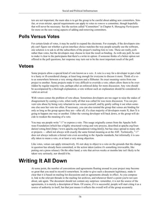 Social and Political Infrastructure
ters are not important; the main idea is to get the group to be careful about adding new committers. Sim-
ilar, or even stricter, special requirements can apply to votes to remove a committer, though hopefully
that will never be necessary. See the section called “Committers” in Chapter 8, Managing Participants
for more on the non-voting aspects of adding and removing committers.
Polls Versus Votes
For certain kinds of votes, it may be useful to expand the electorate. For example, if the developers sim-
ply can't figure out whether a given interface choice matches the way people actually use the software,
one solution is to ask to all the subscribers of the project's mailing lists to vote. These are really polls
rather than votes, but the developers may choose to treat the result as binding. As with any poll, be sure
to make it clear to the participants that there's a write-in option: if someone thinks of a better option not
offered in the poll questions, her response may turn out to be the most important result of the poll.
Vetoes
Some projects allow a special kind of vote known as a veto. A veto is a way for a developer to put a halt
to a hasty or ill-considered change, at least long enough for everyone to discuss it more. Think of a ve-
to as somewhere between a very strong objection and a filibuster. Its exact meaning varies from one
project to another. Some projects make it very difficult to override a veto; others allow them to be over-
ridden by regular majority vote, perhaps after an enforced delay for more discussion. Any veto should
be accompanied by a thorough explanation; a veto without such an explanation should be considered in-
valid on arrival.
With vetoes comes the problem of veto abuse. Sometimes developers are too eager to raise the stakes of
disagreement by casting a veto, when really all that was called for was more discussion. You can pre-
vent veto abuse by being very reluctant to use vetoes yourself, and by gently calling it out when some-
one else uses her veto too often. If necessary, you can also remind the group that vetoes are binding for
only as long as the group agrees they are—after all, if a clear majority of developers wants X, then X is
going to happen one way or another. Either the vetoing developer will back down, or the group will de-
cide to weaken the meaning of a veto.
You may see people write "-1" to express a veto. This usage originally comes from the Apache Soft-
ware Foundation (which has a highly structured voting and veto process, described at apache.org/foun-
dation/voting.html [https://www.apache.org/foundation/voting.html]), but has since spread to many oth-
er projects — albeit not always with exactly the same formal meaning as at the ASF. Technically, "-1"
does not always indicate a formal veto even according to the Apache standards, but informally it is usu-
ally taken to mean a veto, or at least a very strong objection.
Like votes, vetoes can apply retroactively. It's not okay to object to a veto on the grounds that the change
in question has already been committed, or the action taken (unless it's something irrevocable, like
putting out a press release). On the other hand, a veto that arrives weeks or months late isn't likely to be
taken very seriously, nor should it be.
Writing It All Down
At some point, the number of conventions and agreements floating around in your project may become
so great that you need to record it somewhere. In order to give such a document legitimacy, make it
clear that it is based on mailing list discussions and on agreements already in effect. As you compose
it, link to the relevant threads in the mailing list archives, and whenever there's a point you're not sure
about, ask again. The document should not contain any surprises: remember, it is not the source of the
agreements, it is merely a description of them. Of course, if it is successful, people will start citing it as a
source of authority in itself, but that just means it reflects the overall will of the group accurately.
78
 