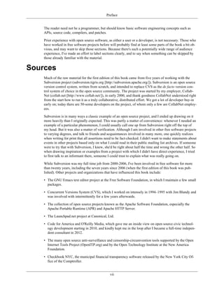 Preface
The reader need not be a programmer, but should know basic software engineering concepts such as
APIs, source code, compilers, and patches.
Prior experience with open source software, as either a user or a developer, is not necessary. Those who
have worked in free software projects before will probably find at least some parts of the book a bit ob-
vious, and may want to skip those sections. Because there's such a potentially wide range of audience
experience, I've made an effort to label sections clearly, and to say when something can be skipped by
those already familiar with the material.
Sources
Much of the raw material for the first edition of this book came from five years of working with the
Subversion project (subversion.tigris.org [http://subversion.apache.org/]). Subversion is an open source
version control system, written from scratch, and intended to replace CVS as the de facto version con-
trol system of choice in the open source community. The project was started by my employer, Collab-
Net (collab.net [http://www.collab.net/]), in early 2000, and thank goodness CollabNet understood right
from the start how to run it as a truly collaborative, distributed effort. We got a lot of developer buy-in
early on; today there are 50-some developers on the project, of whom only a few are CollabNet employ-
ees.
Subversion is in many ways a classic example of an open source project, and I ended up drawing on it
more heavily than I originally expected. This was partly a matter of convenience: whenever I needed an
example of a particular phenomenon, I could usually call one up from Subversion right off the top of
my head. But it was also a matter of verification. Although I am involved in other free software projects
to varying degrees, and talk to friends and acquaintances involved in many more, one quickly realizes
when writing for print that all assertions need to be fact-checked. I didn't want to make statements about
events in other projects based only on what I could read in their public mailing list archives. If someone
were to try that with Subversion, I knew, she'd be right about half the time and wrong the other half. So
when drawing inspiration or examples from a project with which I didn't have direct experience, I tried
to first talk to an informant there, someone I could trust to explain what was really going on.
While Subversion was my full time job from 2000-2006, I've been involved in free software for more
than twenty years, including the seven years since 2006 (when the first edition of this book was pub-
lished). Other projects and organizations that have influenced this book include:
• The GNU Emacs text editor project at the Free Software Foundation, in which I maintain a few small
packages.
• Concurrent Versions System (CVS), which I worked on intensely in 1994–1995 with Jim Blandy and
was involved with intermittently for a few years afterwards.
• The collection of open source projects known as the Apache Software Foundation, especially the
Apache Portable Runtime (APR) and Apache HTTP Server.
• The Launchpad.net project at Canonical, Ltd.
• Code for America and O'Reilly Media, which gave me an inside view on open source civic technol-
ogy development starting in 2010, and kindly kept me in the loop after I became a full-time indepen-
dent consultant in 2012.
• The many open source anti-surveillance and censorship-circumvention tools supported by the Open
Internet Tools Project (OpenITP.org) and by the Open Technology Institute at the New America
Foundation.
• Checkbook NYC, the municipal financial transparency software released by the New York City Of-
fice of the Comptroller.
vii
 