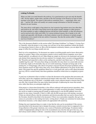 Social and Political Infrastructure
Linking To Emails
When you link to an email thread in the archives, it's a good practice to give not only the thread's
URL, but the subject, sender name, and date of the first message in the thread (or at least of some
message in the thread). The reason is that archives sometimes move — surprisingly often, actu-
ally — and the URL alone will usually not contain enough information to find the message or
thread in its new location.
The same advice could apply to bug tickets too, but in practice bug trackers move less often than
mail archives do, and when a bug tracker moves the project usually manages to either preserve
the ticket numbers or make a mapping between old and new ticket numbers, so that old references
can be resolved with a little extra effort. For various technical reasons, this is harder to do with
emails and especially with threads, so the better solution is just for references to include enough
information to do a search in the new archive if necessary. See also the section called “Conspicu-
ous Use of Archives”.
This is the document alluded to in the section called “Developer Guidelines” in Chapter 2, Getting Start-
ed. Naturally, when the project is very young, you will have to lay down guidelines without the benefit
of a long project history to draw on. But as the development community matures, you can adjust the lan-
guage to reflect the way things actually turn out.
Don't try to be comprehensive. No document can capture everything people need to know about partic-
ipating in a project. Many of the conventions a project evolves remain forever unspoken, never men-
tioned explicitly, yet adhered to by all. Other things are simply too obvious to be mentioned, and would
only distract from important but non-obvious material. For example, there's no point writing guidelines
like "Be polite and respectful to others on the mailing lists, and don't start flame wars," or "Write clean,
readable bug-free code." Of course these things are desirable, but since there's no conceivable universe
in which they might not be desirable, they are not worth mentioning. If people are being rude on the
mailing list, or writing buggy code, they're not going to stop just because the project guidelines said to.
Such situations need to be dealt with as they arise, not by blanket admonitions to be good. On the other
hand, if the project has specific guidelines about how to write good code, such as rules about document-
ing every API in a certain format, then those guidelines should be written down as completely as possi-
ble.
A good way to determine what to include is to base the document on the questions that newcomers ask
most often, and on the complaints experienced developers make most often. This doesn't necessarily
mean it should turn into a FAQ sheet—it probably needs a more coherent narrative structure than FAQs
can offer. But it should follow the same reality-based principle of addressing the issues that actually
arise, rather than those you anticipate might arise.
If the project is a benevolent dictatorship, or has officers endowed with special powers (president, chair,
whatever), then the document is also a good opportunity to codify succession procedures. Sometimes
this can be as simple as naming specific people as replacements in case the BD suddenly leaves the
project for any reason. Generally, if there is a BD, only the BD can get away with naming a successor.
If there are elected officers, then the nomination and election procedure that was used to choose them in
the first place should be described in the document. If there was no procedure originally, then get con-
sensus on a procedure on the mailing lists before writing about it. People can sometimes be touchy about
hierarchical structures, so the subject needs to be approached with sensitivity.
Perhaps the most important thing is to make it clear that the rules can be reconsidered. If the conven-
tions described in the document start to hamper the project, remind everyone that it is supposed to be a
living reflection of the group's intentions, not a source of frustration and blockage. If someone makes
a habit of inappropriately asking for rules to be reconsidered every time the rules get in her way, you
don't always need to debate it with her—sometimes silence is the best tactic. If other people agree with
79
 