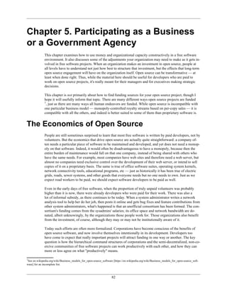 Chapter 5. Participating as a Business
or a Government Agency
This chapter examines how to use money and organizational capacity constructively in a free software
environment. It also discusses some of the adjustments your organization may need to make as it gets in-
volved in free software projects. When an organization makes an investment in open source, people at
all levels have to understand not just how best to structure that investment, but the effects that long-term
open source engagement will have on the organization itself. Open source can be transformative — at
least when done right. Thus, while the material here should be useful for developers who are paid to
work on open source projects, it's really meant for their managers and for executives making strategic
decisions.
This chapter is not primarily about how to find funding sources for your open source project, though I
hope it will usefully inform that topic. There are many different ways open source projects are funded
1
, just as there are many ways all human endeavors are funded. While open source is incompatible with
one particular business model — monopoly-controlled royalty streams based on per-copy sales — it is
compatible with all the others, and indeed is better suited to some of them than proprietary software is.
The Economics of Open Source
People are still sometimes surprised to learn that most free software is written by paid developers, not by
volunteers. But the economics that drive open source are actually quite straightforward: a company of-
ten needs a particular piece of software to be maintained and developed, and yet does not need a monop-
oly on that software. Indeed, it would often be disadvantageous to have a monopoly, because then the
entire burden of maintenance would fall on that one company, instead of being shared with others who
have the same needs. For example, most companies have web sites and therefore need a web server, but
almost no companies need exclusive control over the development of their web server, or intend to sell
copies of it on a proprietary basis. The same is true of office software suites, operating system kernels,
network connectivity tools, educational programs, etc — just as historically it has been true of electric
grids, roads, sewer systems, and other goods that everyone needs but no one needs to own. Just as we
expect road workers to be paid, we should expect software developers to be paid as well.
Even in the early days of free software, when the proportion of truly unpaid volunteers was probably
higher than it is now, there were already developers who were paid for their work. There was also a
lot of informal subsidy, as there continues to be today. When a system administrator writes a network
analysis tool to help her do her job, then posts it online and gets bug fixes and feature contributions from
other system administrators, what's happened is that an unofficial consortium has been formed. The con-
sortium's funding comes from the sysadmins' salaries; its office space and network bandwidth are do-
nated, albeit unknowingly, by the organizations those people work for. Those organizations also benefit
from the investment, of course, although they may or may not be institutionally aware of it.
Today such efforts are often more formalized. Corporations have become conscious of the benefits of
open source software, and now involve themselves intentionally in its development. Developers too
have come to expect that really important projects will attract funding in one way or another. The key
question is how the hierarchical command structures of corporations and the semi-decentralized, non-co-
ercive communities of free software projects can work productively with each other, and how they can
more or less agree on what "productively" means.
1
See en.wikipedia.org/wiki/Business_models_for_open-source_software [https://en.wikipedia.org/wiki/Business_models_for_open-source_soft-
ware] for an incomplete list.
82
 