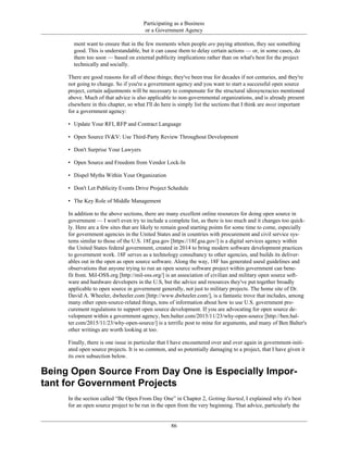 Participating as a Business
or a Government Agency
ment want to ensure that in the few moments when people are paying attention, they see something
good. This is understandable, but it can cause them to delay certain actions — or, in some cases, do
them too soon — based on external publicity implications rather than on what's best for the project
technically and socially.
There are good reasons for all of these things; they've been true for decades if not centuries, and they're
not going to change. So if you're a government agency and you want to start a successful open source
project, certain adjustments will be necessary to compensate for the structural idiosyncracies mentioned
above. Much of that advice is also applicable to non-governmental organizations, and is already present
elsewhere in this chapter, so what I'll do here is simply list the sections that I think are most important
for a government agency:
• Update Your RFI, RFP and Contract Language
• Open Source IV&V: Use Third-Party Review Throughout Development
• Don't Surprise Your Lawyers
• Open Source and Freedom from Vendor Lock-In
• Dispel Myths Within Your Organization
• Don't Let Publicity Events Drive Project Schedule
• The Key Role of Middle Management
In addition to the above sections, there are many excellent online resources for doing open source in
government — I won't even try to include a complete list, as there is too much and it changes too quick-
ly. Here are a few sites that are likely to remain good starting points for some time to come, especially
for government agencies in the United States and in countries with procurement and civil service sys-
tems similar to those of the U.S. 18f.gsa.gov [https://18f.gsa.gov/] is a digital services agency within
the United States federal government, created in 2014 to bring modern software development practices
to government work. 18F serves as a technology consultancy to other agencies, and builds its deliver-
ables out in the open as open source software. Along the way, 18F has generated useul guidelines and
observations that anyone trying to run an open source software project within government can bene-
fit from. Mil-OSS.org [http://mil-oss.org/] is an association of civilian and military open source soft-
ware and hardware developers in the U.S, but the advice and resources they've put together broadly
applicable to open source in government generally, not just to military projects. The home site of Dr.
David A. Wheeler, dwheeler.com [http://www.dwheeler.com/], is a fantastic trove that includes, among
many other open-source-related things, tons of information about how to use U.S. government pro-
curement regulations to support open source development. If you are advocating for open source de-
velopment within a government agency, ben.balter.com/2015/11/23/why-open-source [http://ben.bal-
ter.com/2015/11/23/why-open-source/] is a terrific post to mine for arguments, and many of Ben Balter's
other writings are worth looking at too.
Finally, there is one issue in particular that I have encountered over and over again in government-initi-
ated open source projects. It is so common, and so potentially damaging to a project, that I have given it
its own subsection below.
Being Open Source From Day One is Especially Impor-
tant for Government Projects
In the section called “Be Open From Day One” in Chapter 2, Getting Started, I explained why it's best
for an open source project to be run in the open from the very beginning. That advice, particularly the
86
 