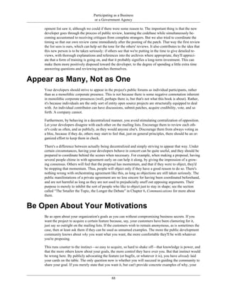 Participating as a Business
or a Government Agency
opment list saw it, although we could if there were some reason to. The important thing is that the new
developer goes through the process of public review, learning the codebase while simultaneously be-
coming accustomed to receiving critiques from complete strangers. But we also tried to coordinate the
timing so that our own review came immediately after the posting of the patch. That way the first review
the list sees is ours, which can help set the tone for the others' reviews. It also contributes to the idea that
this new person is to be taken seriously: if others see that we're putting in the time to give detailed re-
views, with thorough explanations and references into the archives where appropriate, they'll appreci-
ate that a form of training is going on, and that it probably signifies a long-term investment. This can
make them more positively disposed toward the developer, to the degree of spending a little extra time
answering questions and reviewing patches themselves.
Appear as Many, Not as One
Your developers should strive to appear in the project's public forums as individual participants, rather
than as a monolithic corporate presence. This is not because there is some negative connotation inherent
in monolithic corporate presences (well, perhaps there is, but that's not what this book is about). Rather,
it's because individuals are the only sort of entity open source projects are structurally equipped to deal
with. An individual contributor can have discussions, submit patches, acquire credibility, vote, and so
forth. A company cannot.
Furthermore, by behaving in a decentralized manner, you avoid stimulating centralization of opposition.
Let your developers disagree with each other on the mailing lists. Encourage them to review each oth-
er's code as often, and as publicly, as they would anyone else's. Discourage them from always voting as
a bloc, because if they do, others may start to feel that, just on general principles, there should be an or-
ganized effort to keep them in check.
There's a difference between actually being decentralized and simply striving to appear that way. Under
certain circumstances, having your developers behave in concert can be quite useful, and they should be
prepared to coordinate behind the scenes when necessary. For example, when making a proposal, having
several people chime in with agreement early on can help it along, by giving the impression of a grow-
ing consensus. Others will feel that the proposal has momentum, and that if they were to object, they'd
be stopping that momentum. Thus, people will object only if they have a good reason to do so. There's
nothing wrong with orchestrating agreement like this, as long as objections are still taken seriously. The
public manifestations of a private agreement are no less sincere for having been coordinated beforehand,
and are not harmful as long as they are not used to prejudicially snuff out opposing arguments. Their
purpose is merely to inhibit the sort of people who like to object just to stay in shape; see the section
called “The Smaller the Topic, the Longer the Debate” in Chapter 6, Communications for more about
them.
Be Open About Your Motivations
Be as open about your organization's goals as you can without compromising business secrets. If you
want the project to acquire a certain feature because, say, your customers have been clamoring for it,
just say so outright on the mailing lists. If the customers wish to remain anonymous, as is sometimes the
case, then at least ask them if they can be used as unnamed examples. The more the public development
community knows about why you want what you want, the more comfortable they'll be with whatever
you're proposing.
This runs counter to the instinct—so easy to acquire, so hard to shake off—that knowledge is power, and
that the more others know about your goals, the more control they have over you. But that instinct would
be wrong here. By publicly advocating the feature (or bugfix, or whatever it is), you have already laid
your cards on the table. The only question now is whether you will succeed in guiding the community to
share your goal. If you merely state that you want it, but can't provide concrete examples of why, your
88
 