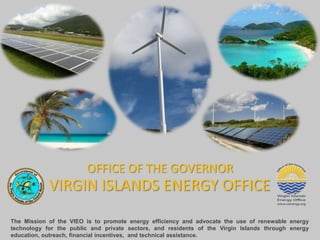 OFFICE OF THE GOVERNOR
            VIRGIN ISLANDS ENERGY OFFICE
The Mission of the VIEO is to promote energy efficiency and advocate the use of renewable energy
technology for the public and private sectors, and residents of the Virgin Islands through energy
education, outreach, financial incentives, and technical assistance.
 