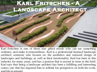 Karl Fritschen - A
Landscape Architect
Karl Fritschen is one of those rare gifted minds who can see something
ordinary, and make it extraordinary. Karl is a professional licensed landscape
architect, someone who focuses on the aesthetics and outward design of
landscapes and buildings, as well as their functionality. Karl has been in this
industry for many years, and has a passion that is second to none in the field.
Karl says that being a landscape architect has been a fulfilling and interesting
career, one that has required him to rethink his perspective on both his work,
and life in general.
 