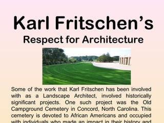 Karl Fritschen’s
Respect for Architecture
Some of the work that Karl Fritschen has been involved
with as a Landscape Architect, involved historically
significant projects. One such project was the Old
Campground Cemetery in Concord, North Carolina. This
cemetery is devoted to African Americans and occupied
 