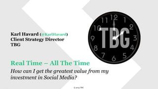  	
  	
  	
  	
  © 2013 TBG
© 2013 TBG
Real Time – All The Time
How can I get the greatest value from my
investment in Social Media?
Karl Havard (@KarlHavard)
Client Strategy Director
TBG
 