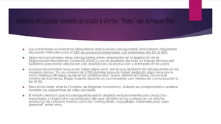 Gobierno de Ecuador anuncia un ajuste a ciertos 'ítems' con salvaguardias
 Las autoridades económicas defendieron este lunes las salvaguardias arancelarias adoptadas
el pasado miércoles para el 32% de productos importados con sobretasas del 5% al 45%.
 Según los funcionarios, estas salvaguardias están amparados en la legislación de la
Organización Mundial de Comercio (OMC) y son el resultado de todo un trabajo técnico del
Gobierno para evitar afectación a la dolarización, la producción y el empleo en Ecuador.
 Aunque reconocieron que pudo haber algún error, por lo que ajustarán las salvaguardias en las
materias primas. "En un universo de 2.900 partidas se pudo haber deslizado algún error por lo
tanto haremos allí algún ajuste en los próximos días" que lo definirá el Comex, anunció el
ministro de Comercio, Diego Aulestia durante un conversatorio con medios de comunicación a
las 09:30.
 Pero en la tarde, ante la Comisión de Régimen Económico, Aulestia se comprometió a analizar
también las subpartidas de útiles escolares.
 El ministro destacó que las salvaguardias están dirigidas exclusivamente para productos
importados y ningún otro nacional pero dijo que también se ha cuidado en no afectar
productos de consumo masivo como los "combustibles, maquillajes, materiales para aseo
personal", entre otros.
 