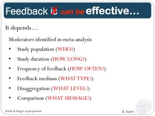 ✗ can be effective… 
Feedback is 
It depends… 
Moderators identified in meta-analysis 
• Study population (WHO?) 
• Study duration (HOW LONG?) 
• Frequency of feedback (HOW OFTEN?) 
• Feedback medium (WHAT TYPE?) 
• Disaggregation (WHAT LEVEL?) 
• Comparison (WHAT MESSAGE?) 
Karlin & Zinger, in preparation B. Karlin 
 