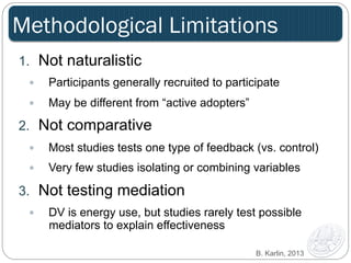 Methodological Limitations 
1. Not naturalistic 
— Participants generally recruited to participate 
— May be different from “active adopters” 
2. Not comparative 
— Most studies tests one type of feedback (vs. control) 
— Very few studies isolating or combining variables 
3. Not testing mediation 
— DV is energy use, but studies rarely test possible 
mediators to explain effectiveness 
B. Karlin, 2013 
 