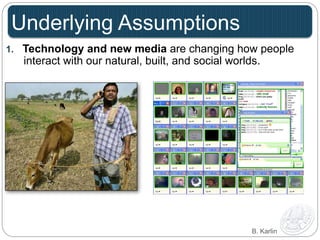 Underlying Assumptions 
1. Technology and new media are changing how people 
interact with our natural, built, and social worlds. 
B. Karlin 
 