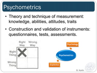 Psychometrics 
• Theory and technique of measurement: 
knowledge, abilities, attitudes, traits 
• Construction and validation of instruments: 
questionnaires, tests, assessments. 
B. Karlin 
 