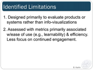 Identified Limitations 
1. Designed primarily to evaluate products or 
systems rather than info-visualizations 
2. Assessed with metrics primarily associated 
w/ease of use (e.g., learnability) & efficiency. 
Less focus on continued engagement. 
B. Karlin 
 