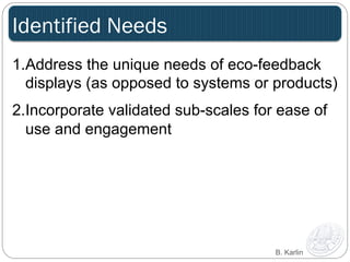 Identified Needs 
1. Address the unique needs of eco-feedback 
displays (as opposed to systems or products) 
2. Incorporate validated sub-scales for ease of 
use and engagement 
B. Karlin 
 